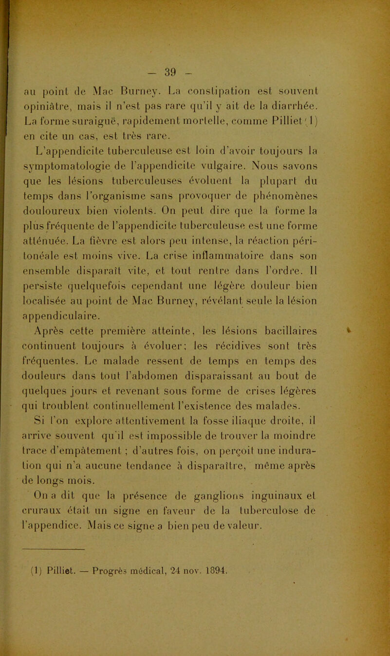 au point de Mac Burney. l^a constipation est souvent opiniâtre, mais il n’est pas rare qu’il y ait de la diarrhée. La forme suraiguë, rapidement mortelle, comme Pilliet' 1) en cite un cas, est très rare. L’appendicite tuberculeuse est loin d’avoir toujours la symptomatologie de l’appendicite vulgaire. Nous savons que les lésions tuberculeuses évoluent la plupart du temps dans l’organisme sans provoquer de phénomènes douloureux bien violents. On peut dire que la forme la plus fréquente de l’appendicite tuberculeuse est une forme atténuée. La fièvre est alors peu intense, la réaction péri- tonéale est moins vive. La crise inflammatoire dans son ensemble disparaît vite, et tout rentre dans l’ordre. 11 persiste quelquefois cependant une légère douleur bien localisée au point de iVlac Burney, révélant seule la lésion appendiculaire. Ap rès cette première atteinte, les lésions bacillaires continuent toujours à évoluer; les récidives sont très fréquentes. Le malade ressent de temps en temps des douleurs dans tout l’abdomen disparaissant au bout de quelques jours et revenant sous forme de crises légères qui troublent continuellement l’existence des malades. Si l’on explore attentivement la fosse iliaque droite, il arrive souvent qu'il est impossible de trouver la moindre trace d’empâtement ; d’autres fois, on perçoit une indura- tion qui n’a aucune tendance à disparaître, même après de longs mois. On a dit que la présence de ganglions inguinaux et cruraux était un signe en faveur de la tuberculose de l’appendice. Mais ce signe a bien peu de valeur. (1) Pilliet. — Progrès médical, 24 nov. 1894.