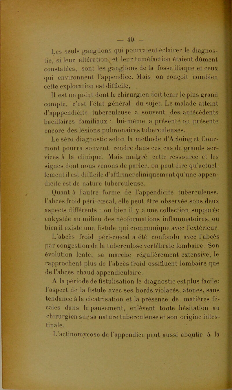 Les seuls ganglions qui pourraienl éclaii-er le diagnos- tic, si leur altération et leur tuméfaction étaient dûment constatées, sont les ganglions de la fosse iliaque et ceux qui environnent l’appendice. Mais on conçoit combien cette exploration est difficile, . Il est un point dont le chirurgien doit tenir le plus grand compte, c’est l’état général du sujet. Le malade atteint d’apppendicite tuberculeuse a souvent des antécédents bacillaires familiaux ; lui-même a présenté ou présente encore des lésions pulmonaires tuberculeuses. Le séro diagnostic selon la méthode d’Arloinget Cour- mont pourra souvent rendre dans ces cas de grands ser- vices à la clinique. Mais malgré cette ressource et les signes dont nous venons de parler, on peut dire qu’actuel- lementil est difficile d’aftirmercliniquementqu’une appen- dicite est de nature tuberculeuse. (Juant à l’autre forme de l’appendicite tuberculeuse, l’abcès froid péri-cœcal, elle peut être observée sous deux aspects différents : ou bien il y a une collection suppurée enkystée au milieu des néoformations inflammatoires, ou bien il existe une fistule (jui communique avec l’extérieur. L’abcès froid péri-cœcal a été confondu avec l’abcès par congestion de la tuberculose vertébrale lombaire. Son évolution lente, sa marche régulièrement extensive, le rapprochent plus de l’abcès froid ossifluent lombaire que de l’abcès chaud appendiculaire. A la période de fistulisation le diagnostic est plus facile: l’aspect de la fistule avec ses bords violacés, atones, sans tendance à la cicatrisation et la présence de matières fé- cales dans le pansement, enlèvent toute hésitation au chirurgien sur sa nature tuberculeuse et son origine intes- tinale. L’actinomycose de l’appendice peut aussi abo.utir à la