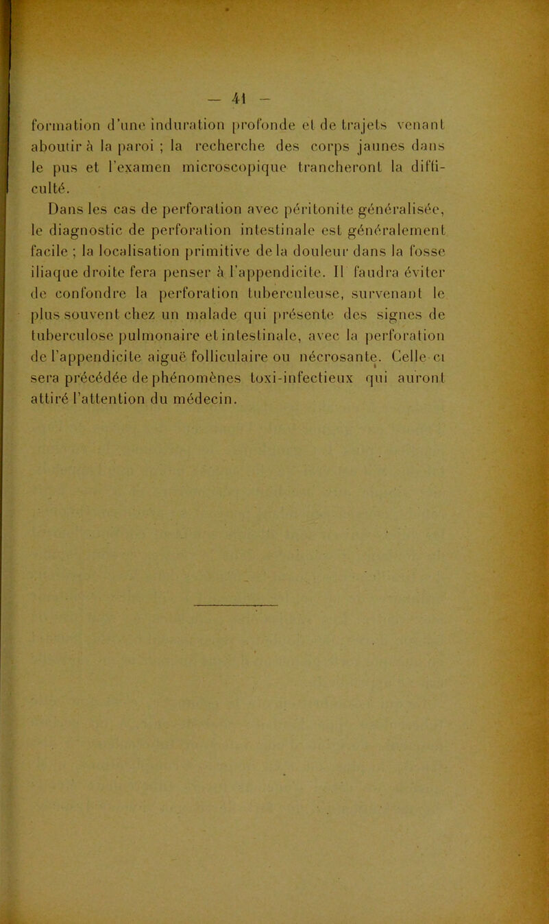 formation d’une induration profonde et de trajets venant aboutira la paroi ; la recherche des corps jaunes dans le pus et l’examen microscopique trancheront la difü- culté. Dans les cas de perforation avec péritonite généralisée, le diagnostic de perforation intestinale est généralement facile ; la localisation primitive delà douleur dans la fosse iliaque droite fera penser à l’appendicite. Il faudra éviter de confondre la perforation tuberculeuse, survenant le plus souvent chez un malade qui [trésente des signes de tuberculose pulmonaire et intestinale, avec la j)erforation de l’appendicite aiguë folliculaire ou nécrosante. Celle ci sera précédée de phénomènes toxi-infectieux qui auront attiré l’attention du médecin.