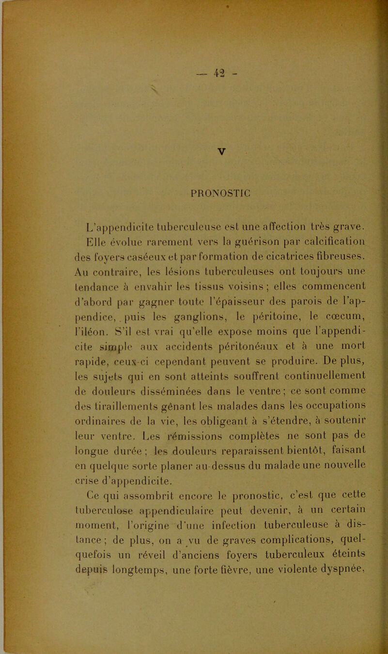 PRONOSTIC L’appendicite tuberculeuse est une affection très grave. Elle évolue rarement vers la guérison par calcification des foyers caséeux et par formation de cicatrices fibreuses. Au contraire, les lésions tuberculeuses ont toujours une tendance è envahir les tissus voisins; elles commencent d’abord par gagner toute l’épaisseur des parois de l’ap- pendice, puis les ganglions, le péritoine, le cæcum, l’iléon. S’il est vrai qu’elle expose moins que l’appendi- cite simple aux accidents péritonéaux et à une mort rapide, ceux-ci cependant peuvent se produire. De plus, les sujets qui en sont atteints souffrent continuellement de douleurs disséminées dans le ventre; ce sont comme des tiraillements gênant les malades dans les occupations ordinaires de la vie, les obligeant à s’étendre, à soutenir leur ventre. Les rémissions complètes ne sont pas de longue durée; les douleurs reparaissent bientôt, faisant en quelque sorte planer au dessus du malade une nouvelle crise d’appendicite. Ce qui assombrit encore le pronostic, c’est que cette tuberculose appendiculaire peut devenir, à un certain moment, l’origine d’une infection tuberculeuse à dis- tance ; de plus, on a vu de graves complications, quel- quefois un réveil d’anciens foyers tuberculeux éteints depuis longtemps, une forte fièvre, une violente dyspnée.