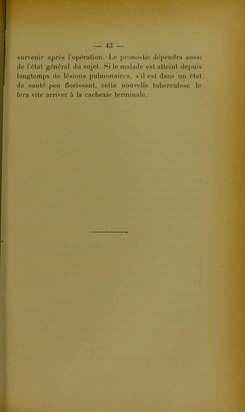 survenir après l’opération. Le pronostic dépendra aussi de l’état général du sujet. Si le malade est atteint depuis longtemps de lésions pulmonaires, s’il est dans un état de santé peu florissant, cette nouvelle tuberculose le fera vite arriver à la cachexie terminale.