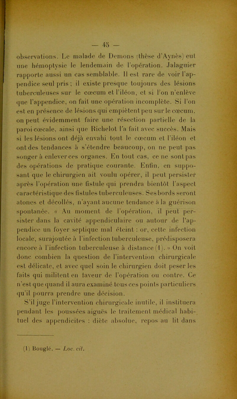 observations. Le malade de Démons (thèse d’Aynès) eut une hémoptysie le lendemain de l’opération. Jalaguier rapporte aussi un cas semblable. 11 est rare de voir l’ap- pendice seul pris ; il existe presque toujours des lésions tuberculeuses sur le cæcum et l’iléon, et si bon n’enlève que l’appendice, on fait une opération incomplète. Si l’on est en présence de lésions qui empiètent peu sur le cæcum, on peut évidemment faire une résection partielle de la paroi cæcale, ainsi que Richelol l’a fait avec succès. Mais si les lésions ont déjà envahi tout le cæcum et l’iléon et ont des tendances à s’étendre beaucoup, on ne peut pas songera enlever ces organes. En tout cas, ce ne sont pas des opérations de pratique courante. Entin, en suppo- sant que le chirurgien ait voulu opérer, il peut persister après l’opération une fistule qui prendra bientôt l’aspect caractéristique des fistules tuberculeuses. Ses bords seront atones et décollés, n’ayant aucune tendance à la guérison spontanée. « Au moment de l’o|jération, 11 peut per- sister dans la cavité appendiculaire ou autour de l’ap- pendice un foyer septique mal éteint : or, cette infection locale, surajoutée à l’infection tuberculeuse, prédisposera encore à l’infection tuberculeuse à distance (1). » On voit donc combien la question de l’intervention chirurgicale est délicate, et avec quel soin le chirurgien doit peser les faits qui militent en laveur de l’opération ou contre. Ce n’est que quand il aura examiné tous ces points particuliers qu’il pourra prendre une décision. S’il juge l’intervention chirurgicale inulile, il instituera pendant les j)0ussées aiguës le traitement médical habi- tuel des ap|)endicites : diète absolue, repos au lit dans (1) Bouglé. — Loc. cil.