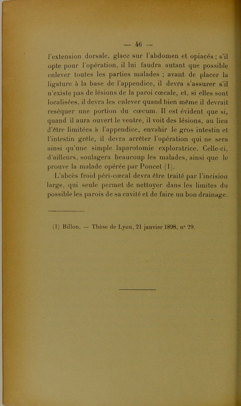 l’extension dorsale, glace sur l’abdomen et opiacés ; s’il opte pour l’opération, il lui faudra autant que possible enlever toutes les parties malades ; avant de placer ta ligature à la base de l’appendice, il devra s’assurer s’il n’existe pas de lésions de la paroi cœcale, et, si elles sont localisées, il devra les enlever quand bien même il devrait réséquer une portion du cæcum. Il est évident que si, quand il aura ouvert le ventre, il voit des lésions, au lieu d’être limitées k l’appendice, envahir le gros intestin et l’intestin grêle, il devra arrêter l’opération qui ne sera ainsi qu’une simple laparotomie exploratrice. Celle-ci, d’ailleurs, soulagera beaucoup les malades, ainsi que le prouve la malade opérée par Poucet (1). L’abcès froid péri-cœcal devra être traité par l’incision large, (jui seule permet de nettoyer dans les limites du possible les parois de sa cavité et de faire un bon drainage. (1) Billon. — Thèse de Lyon, 21 janvier 1898, n“ 29.