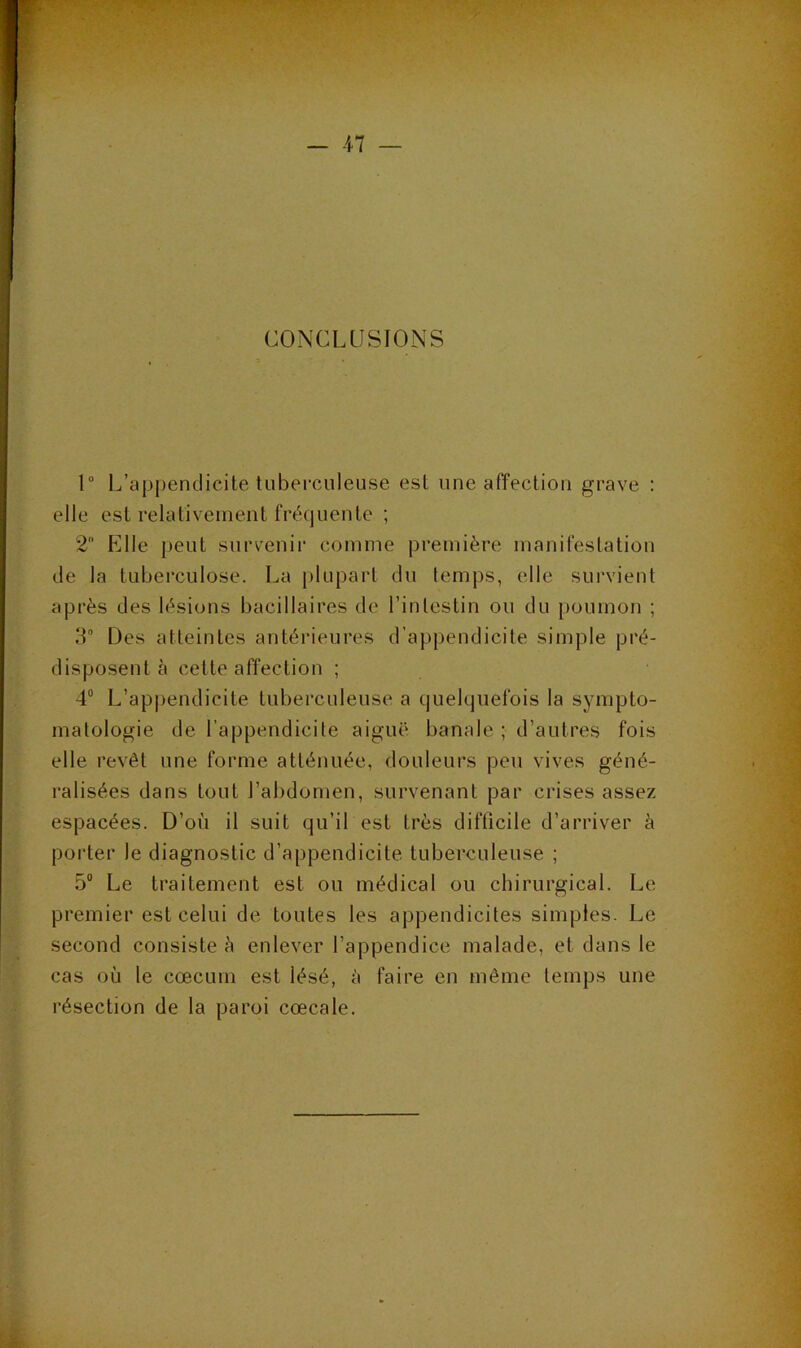 CONCLUSIONS 1“ L’appendicite tuberculeuse est une affection grave : elle est relativement fréquente ; 2 Elle peut survenir comme première manifestation de la tuberculose. La plupart du temps, elle survient après des lésions bacillaires de l’intestin ou du poumon ; 3° Des atteintes antérieures d’appendicite simple pré- disposent à cette affection ; 4® L’appendicite tuberculeuse a quelquefois la sympto- matologie de l’appendicite aiguë banale ; d’autres fois elle revêt une forme atténuée, douleurs peu vives géné- ralisées dans tout l’abdomen, survenant par crises assez espacées. D’où il suit qu’il est très difficile d’arriver à porter le diagnostic d’appendicite tuberculeuse ; 5® Le traitement est ou médical ou chirurgical. Le premier est celui de toutes les appendicites simples. Le second consiste è enlever l’appendice malade, et dans le cas où le cæcum est lésé, à faire en même temps une résection de la paroi cœcale.