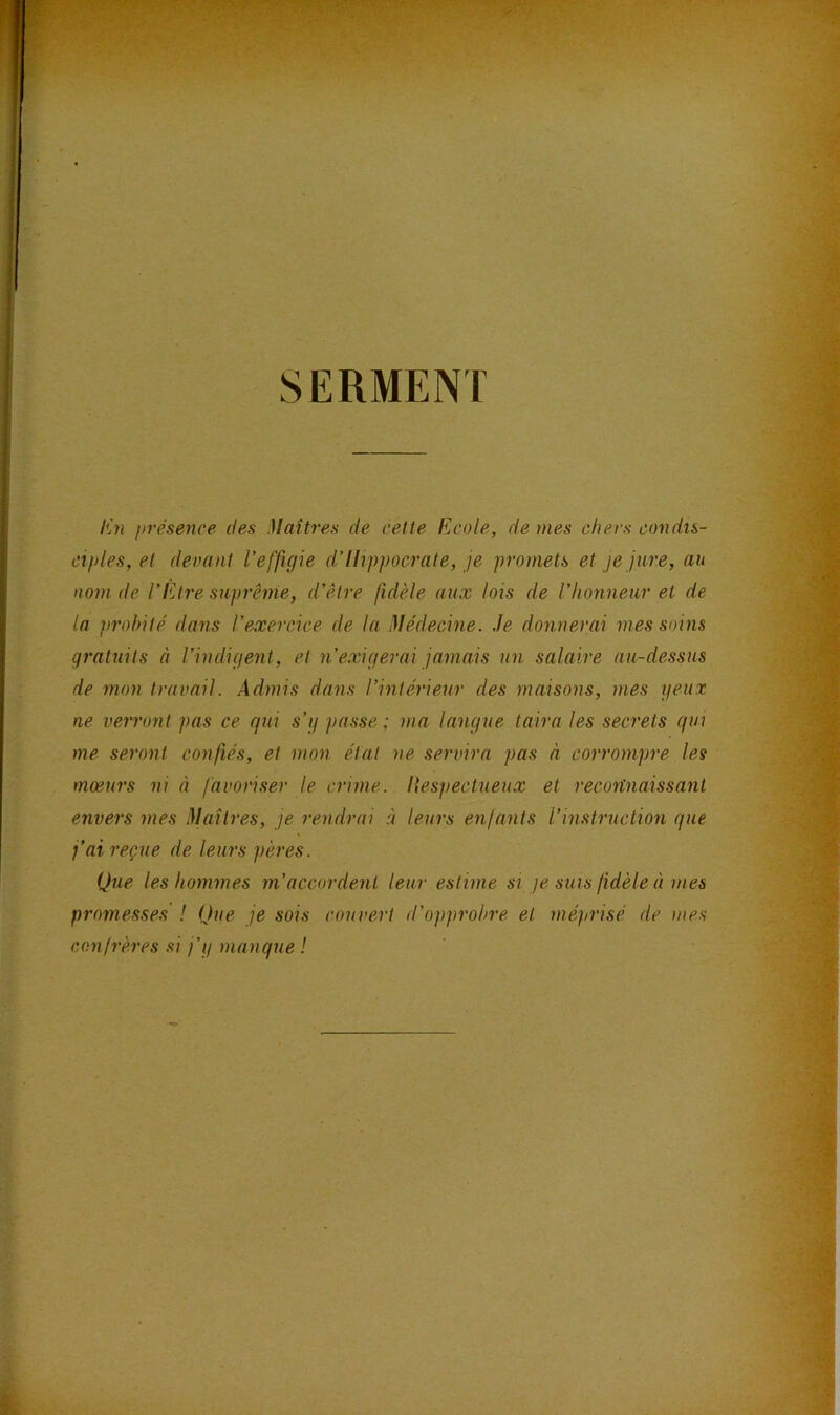 SERMENT En présence des Maîtres de cette Ecole, de mes chers condis- ciples, et devant l'effigie d'Hippocrate, je promets et je jure, au nom de l’Etre suprême, d’être fidèle aux lois de l’honneur et de la probité dans l’exercice de la Médecine. Je donnerai mes soins gratuits à l’indigent, et n’exigerai jamais un salaire au-dessus de mon travail. Admis dans l’intérieur des maisons, mes yeux ne verront pas ce qui s’y passe; ma langue taira les secrets qui me seront confiés, et mon état ne servira pas à corrompre les mœurs ni à favoriser le crime, liespectueux et recortnaissanl envers mes Maîtres, je rendrai à leurs enfants l’instruction que j’ai reçue de leurs pères. Que les hommes m’accordent leur estime si je sms fidèle à mes promesses ! Que je sois couvert d’opprobre et méprisé de mes confrères si j’y manque !