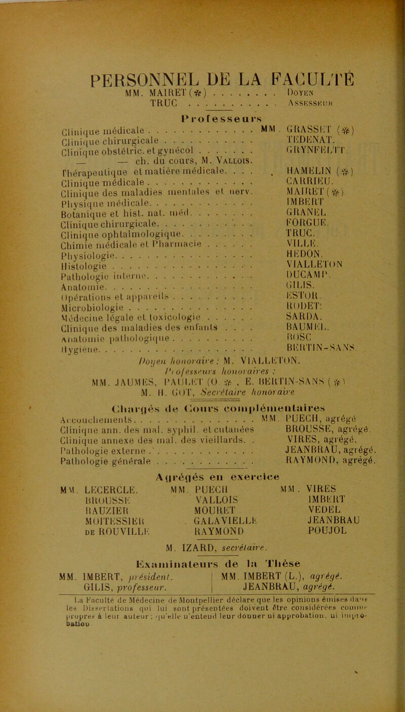 PERSONNEL DE LA EALUÏ/I'É MM. MAIRET(*) l)OY^i:^ TRUC Assicsskuh Professeurs Clinique médicale MM . GRASSh:T Clinique chirurgicale ri']DENAT. Clinique obstélric. et gynécol GRYNEEl/ri' — ch. du cours, M. Vallois. rhérapeulique et matière médicale. ... . tlAMELlN Clinique médicale CARRIEU. Clinique des maladies mentales et iierv. MAIRET Physique médicale 1MBIî,RI Botanique et hist. nal. méd GRANEL Clinique chirurgicale . EORGÜE Clinique ophtalmologique TRUC. Chimie médicale et Pharmacie VII.LE. Physiologie REDON. Histologie VIALLEION Pathologie itihiine DUCAMP. Anatomie Opérations et appareils l'.SrOR. Microbiologie RODEl’; viédecine légale et toxicologie SARDA. Clinique des maladies des enlanPs .... BAUMEL. anatomie palholügi(iiie . . .' BOSC Hy^'iéne Bl'.R I IN —S.V.NS l>oijen lioitoraive : M. VIALLE TON. Pi of nsmnu s honoraires : MM. .lAUMES, PAUU';T (U. . E. BERI’IN-SANS ( \ M. R. GOT, Secrétaire honoraire (Riar(|és de (^oiirs compléineiitaires Afcuudiements MM PUEGll, agrégé Clini(jiie ann. des mal. syphil. etcutanées BROUSSE, agrégé. Clinique annexe des mal. des vieillards. . VIRES, agrégé. Pathologie externe JEANBRAU, agrégé. Pathologie générale RAYMOND, agrégé. Auréçiés eu exercice MM. LECERCLE. MM. PUECR MM. VIRES BROUSSE VALLOIS IMBERT BAUZIEB MOURET VEDEL MOITESSIER GALA VIELLE JEANBRAU DE ROUVILLE RAYMOND POUJOL M. IZARD, secrétaire. Exaiuinaleiirs de la Thèse MM. IMBERT, président. \ MM. IMBERT (L.), agrégé. GILIS, professeur. \ JEANBRAU, agrégé. l.a Faculté de Médecine de Montpellier déclare que les opinions émises ihi’if les DisserlatioiiB cpû lui sont présentées doivent être considérées cominf l'iupres à leur auteur; qu’elle u'enleud leur donner ui approbation, ni impio- DiUiou