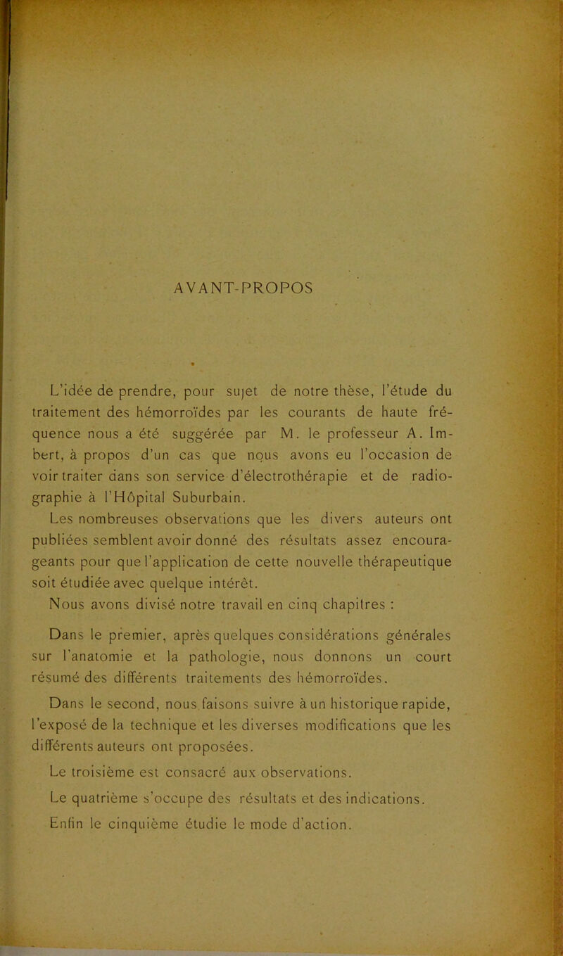 AVANT-PROPOS L’idée de prendre, pour sujet de notre thèse, l’étude du traitement des hémorroïdes par les courants de haute fré- quence nous a été suggérée par M. le professeur A. Im- bert, à propos d’un cas que nous avons eu l’occasion de voir traiter dans son service d’électrothérapie et de radio- graphie à l’Hôpital Suburbain. Les nombreuses observations que les divers auteurs ont publiées semblent avoir donné des résultats assez encoura- geants pour que l’application de cette nouvelle thérapeutique soit étudiée avec quelque Intérêt. Nous avons divisé notre travail en cinq chapitres : Dans le premier, après quelques considérations générales sur l’anatomie et la pathologie, nous donnons un court résumé des différents traitements des hémorroi'des. Dans le second, nous,faisons suivre à un historique rapide, l’exposé de la technique et les diverses modifications que les différents auteurs ont proposées. Le troisième est consacré aux observations. Le quatrième s’occupe des résultats et des indications. Enfin le cinquième étudie le mode d’action.