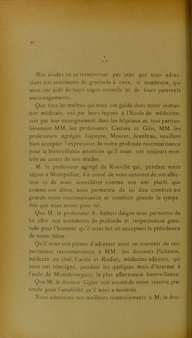 ★ * 4 Nos études ne se termineront pas sans que nous adres- sions nos sentiments de gratitude à ceux, si nombreux, qui nous ont aidé de leurs sages conseils et de leurs paternels encouragements. Que tous les maîtres qui nous ont guidé dans notre instruc- tion médicale, soit par leurs leçons à l’Ecole de médecine, soit par leur enseignement dans les hôpitaux,et tout particu- lièrement MM. les professeurs Carxieu et Gilis, MM. les professeurs agrégés Lapeyre, Mouret, Jeanbrau, veuillent bien accepter l’expression de notre profonde reconnaissance pour la bienveillante attention qu’il nous ont toujours mon- trée au cours de nos études. M. le professeur agrégé de Rouville qui, pendant notre séjour à Montpellier, n’a cessé de nous entourer de son affec- tion et de nous considérer comme son ami plutôt que comme son élève, nous permettra de lui dire combien est grande notre reconnaissance et combien grande la sympa- thie que nous avons pour lui. Que M. le professeur A. Imbert daigne nous permettre de lui offrir nos sentiments de profonde et respectueuse grati- tude pour l’honneur qu’il nous fait en acceptant la présidence de notre thèse. Qu’il nous soit permis d’adresser aussi un souvenir de res- pectueuse reconnaissance à MM. les docteurs Pichenot, médecin en chef, Castin et Rodiet, médecins adjoints, qui nous ont témoigné, pendant les quelques mois d’internat à l’asile de Montdevergues, la plus affectueuse bienveillance. Que M. le docteur Ligier soit assuré de notre sincère gra- titude pour l’amabilité qu’il nous a montrée. Nous adressons nos meilleurs remerciements à M. le doc-