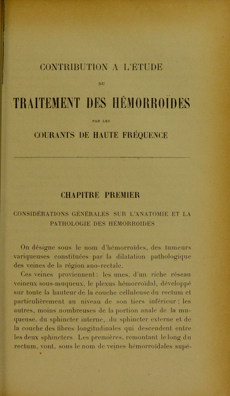 CONTRIBUTION A L’ETUDE DU PAR LES COURANTS DE HAUTE FRÉQUENCE CHAPITRE PRElVHER CONSIDÉRATIONS GÉNÉRALES SUR L’ANATOMIE ET LA PATHOLOGIE DES HÉMORROÏDES On désigne sous le nom d’hémorroïdes, des tumeurs variqueuses constituées par la dilatation pathologique des veines de la région ano-reclale. Ces veines proviennent: les unes, d’un riche réseau veineux sous-muqueux, le plexus hémorroïdal, développé sur toute la hauteur de la couche celluleuse du rectum et particulièrement au niveau de son tiers inférieur ; les autres, moins nombreuses de la portion anale de la mu- queuse, du sphincter interne, du sphincter externe et de la couche des fibres longitudinales ([ui descendent entre les deux sphincters. Les premières, remontant le long du rectum, vont, sous le nom de veines hémorroïdales supé-