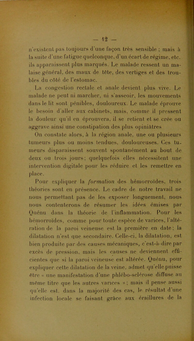 n’existenL pas toujours d’une façon très sensible ; mais à la suite d’une fatigue quelconque, d’un écart de régime, etc. ils apparaissent plus marqués. Le malade ressent un ma- laise général, des maux de tête, des vertiges et des trou- bles du côté de l’estomac. La congestion rectale et anale devient plus vive. Le malade ne peut ni marcher, ni s’asseoir, les mouvements dans le lit sont pénibles, douloureux. Le malade éprouve le besoin d’aller aux cabinets, mais, comme il pressent la douleur qu’il en éprouvera, il se retient et se crée ou aggrave ainsi une constipation des plus opiniâtres On constate alors, à la région anale, une ou plusieurs tumeurs plus ou moins tendues, douloureuses. Ces tu- meurs disparaissent souvent spontanément au bout de deux ou trois jours; quelquefois elles nécessitent une intervention digitale pour les réduire et les remettre en place. Pour expliquer la formation des hémorroïdes, trois théories sont en présence. Le cadre de notre travail ne nous permettant pas de les exj)oser longuement, nous nous contenterons de résumer les idées émises par Quénu dans la théorie de l’inflammation. Pour les hémorroïdes, comme pour toute espèce de varices, l’alté- l'ation de la paroi veineuse est la première en date; la dilatation n’est que secondaire. Celle-ci, la dilatation, est bien produite par des causes mécaniques, c’est-à-dire par excès de pression, mais les causes ne deviennent effi- cientes que si la paroi veineuse est altérée. Quénu, pour expliquer cette dilatation de la veine, admet qu’elle puisse être « une manifestation d’une phlébo-sclérose diffuse au même titre que les autres varices » ; mais il pense aussi qu’elle est, dans la majorité des cas, le résultat d’une infection locale se faisant grâce aux éraillures de la