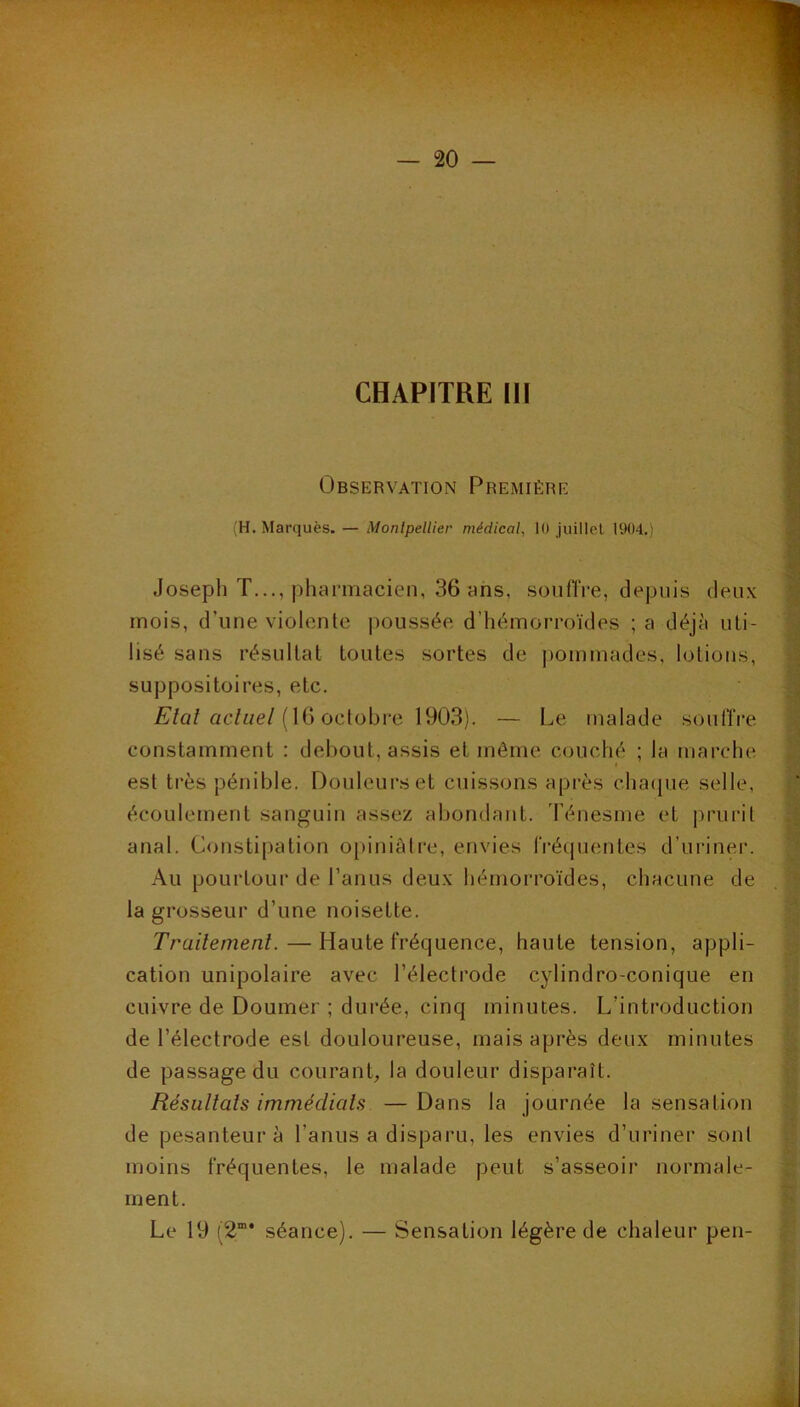 — 20 — CHAPITRE 111 Observation Première (H. Marquès. — Monlpellier médical, 10 juillet 1904.) Joseph T..., pharmacien, 36 ans, sonfTre, depuis deux mois, d’une violente ])oussée d’iiémorroïdes ; a déjà uti- lisé sans résultat toutes sortes de jiommades, lotions, suppositoires, etc. Æ’fûf ac/i/e/(16 octobre 1903). — Le malade souffre constamment : debout, assis et même couché ; la marche est très pénible. Douleurs et cuissons après chaipie selle, écoulement sanguin assez abondant. Ténesme et |)rurit anal. Constipation ojiiniàtre, envies fréquentes d’uriner. Au pourtour de l’anus deux hémorroïdes, chacune de la grosseur d’une noisette. Trailemenl. — Haute fréquence, haute tension, appli- cation unipolaire avec l’électrode cylindro-conique en cuivre de Doumer ; durée, cinq minutes. L’introduction de l’électrode est douloureuse, mais après deux minutes de passage du couranL la douleur disparaît. Résultats immédiats —Dans la journée la sensation de pesanteur à l’anus a disparu, les envies d’uriner sont moins fréquentes, le malade peut s’asseoir normale- ment. Le 19 (2”* séance). — Sensation légère de chaleur peu-