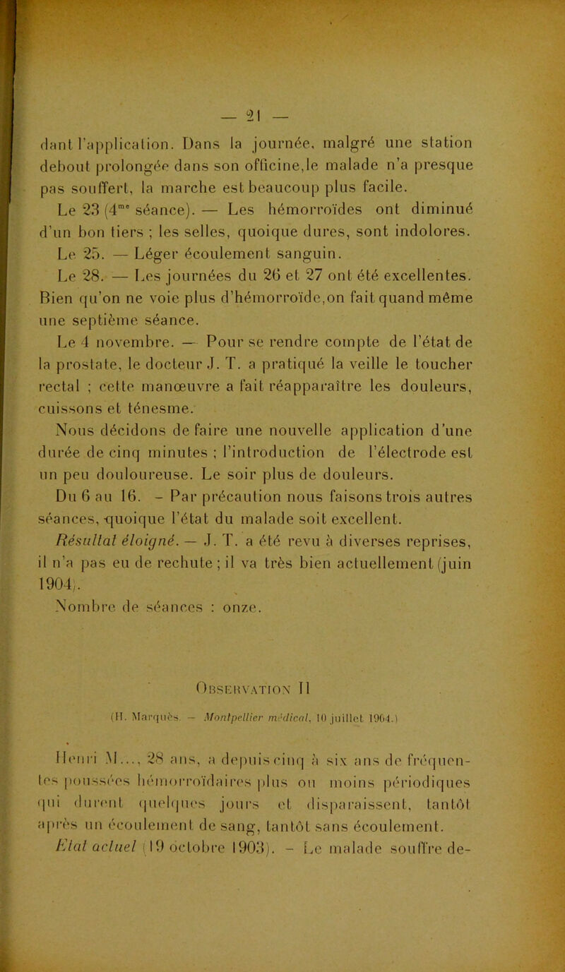 fiant l’ypplicalion. Dans la journée, malgré une station debout prolongée clans son officine,le malade n’a presque pas souffert, la marche est beaucoup plus facile. Le 23 (4™' séance). — Les hémorroïdes ont diminué d’un bon tiers ; les selles, quoique dures, sont indolores. Le 25. — Léger écoulement sanguin. Le 28. — Les journées du 26 et 27 ont été excellentes. Bien qu’on ne voie plus d’hémorroïde,on fait quand même une septième séance. Le 4 novembre. — Bourse rendre compte de l’état de la prostate, le docteur J. T. a pratiqué la veille le toucher rectal ; cette manœuvre a fait réapparaître les douleurs, cuissons et ténesme. Nous décidons défaire une nouvelle application d’une durée de cinq minutes : l’introduction de l’électrode est un peu douloureuse. Le soir plus de douleurs. Du 6 au 16. - Par précaution nous faisons trois autres séances, quoique l’état du malade soit excellent. Résüllal éloigné. — J. T. a été revu h diverses reprises, il n’a pas eu de rechute; il va très bien actuellement (juin 1904,. Nombre de séances : onze. Obseiu'ATFon Tl (IT, Mai’finès. — Montpellier médical, 10 juillet 1904.) Henri .M..., 28 ans, a depuiscinc| à six ans de fréquen- les |ionss('‘os hémoi’roïdaires plus ou moins périodiques «pii «liirtMit «piehpies joui’s et disparaissent, tanbM après un écoulement de sang, tantôt sans écoulement. A’/a/nc/ne/(19 octobre 1903). - Le malade souffre de-