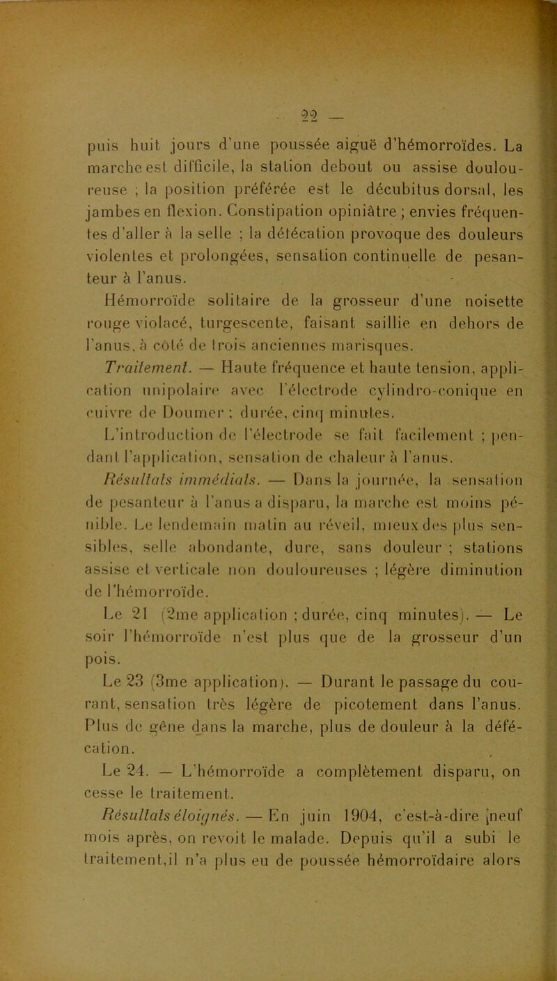 - 5^2 — puis huit jours d’une poussée aiguë d’hémorroïdes. La marche est difficile, la station debout ou assise doulou- reuse ; la position préférée est le décubitus dorsal, les jambes en flexion. Constipation opiniâtre; envies fréquen- tes d’aller à la selle ; la défécation provoque des douleurs violentes et prolongées, sensation continuelle de pesan- teur à l’anus. Hémorroïde solitaire de la grosseur d’une noisette rouge violacé, tui’gescente, faisant saillie en dehors de l’anus, à côté de trois anciennes niarisques. Traitement. — Haute fréquence et haute tension, appli- cation unipolaire avec l'électrode cylindro-conique en cuivre de Doumer : durée, ciii([ minutes. 1.,’introduclion de l’électrode se fait facilement ; pen- dant l’ap|)licalion, sensation de chaleui’h l’anus. Résultats immédiats. — Dans la journée, la sensation de pesanteur à l’anus a disparu, la marche est moins pé- nible. Le lendemain matin au l’éveil, mieux d(*s plus sen- sibles, selle abondante, dure, sans douleur ; stations assise et verticale non douloureuses ; légère diminution de l’hémorroïde. Le 21 (2me application ; durée, cinq minutes). — Le soir l’hémorroïde n’est plus que de la grosseur d’un pois. Le 23 (3me application]. — Durant le passage du cou- rant, sensation très légère de picotement dans l’anus. Plus de gêne dans la marche, plus de douleur à la défé- cation. Le 24. — L’hémorroïde a complètement disparu, on cesse le traitement. Résultats éloignés. — En juin 1904, c’est-à-dire [neuf mois après, on revoit le malade. Depuis qu’il a subi le traitement,il n’a plus eu de poussée hémorroïdaire alors