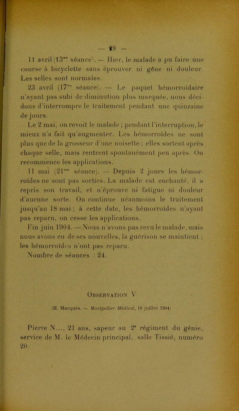 — i9 - 11 avril (13“* séance^ — Hier, le malade a pu faire une course à bicyclette sans éprouver ni gêne ni douleur. Les selles sont normales. 23 avril (17’“ séance). — Le paquet hémorroïdaire n’ayant pas subi de diminution plus marquée, nous déci- dons d’interrompre le traitement pendant une quinzaine de jours. Le 2 mai, on revoit le malade ; pendant l’interruption, le mieux n’a fait qu’augmenter. Les hémorroïdes ne sont plus que de la grosseur d’une noisette; elles sortent après chaque selle, mais rentrent spontanément peu après. On recommence les applications. 11 mai (21“* séance). — Depuis 2 jours les hémor- roïdes ne sont pas sorties. La malade est enchanté, il a repris son travail, et n’éprouve ni fatigue ni douleur d’aucune sorte. On continue néanmoins le traitement jusqu’au 18 mai ; à cette date, les hémorroïdes n’ayant pas reparu, on cesse les applications. Fin juin 1904. — Nous n’avons pas revu le malade, mais nous avons eu de ses nouvelles, la guérison se maintient ; les hémori'oïd('s n’ont pas reparu. Nombre de séances : 24. Observation V (H. Marquée. — Montpellier Médical, 10 juillet 1904) Pierre N..., 21 ans, sapeur au 2* régiment du génie, service de M. le Médecin principal, salle Tissié, numéro 20.