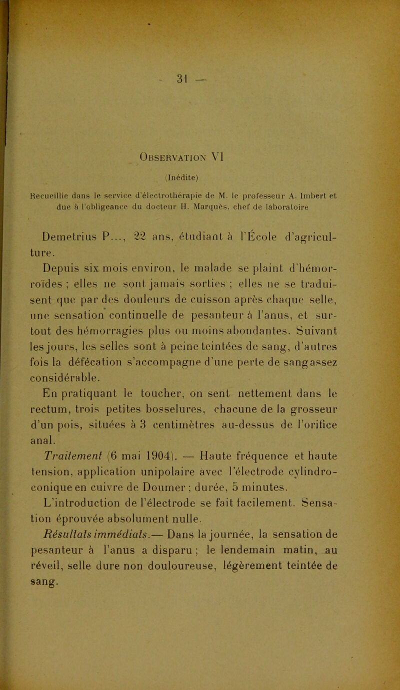 .Inédite) Recueillie dans le service d'éleclrolliérapie de M. le professeur A. Imbert et due à l’obligeance du docteur M. Marquès, chef de laboratoire Deinetriiis P..., 22 ans, étudiant à l’École d’agricul- tu re. Depuis six mois environ, le malade se plaint d'hémor- roïdes ; elles ne sont jamais sorties ; elles ne se tradui- sent que par des douleurs de cuisson après chaque selle, une sensation continuelle de pesanteur à l’anus, et sur- tout des hémorragies plus ou moins abondantes. Suivant les jours, les selles sont à peine teintées de sang, d’autres fois la défécation s’accompagne d’une perle de sangassez considérable. En pratiquant le toucher, on sent nettement dans le rectum, trois petites bosselures, chacune de la grosseur d’un pois, situées à 3 centimètres au-dessus de l’orifice anal. Trailement (6 mai 1904), — Haute fréquence et haute tension, application unipolaire avec l’électrode cylindro- coniqueen cuivre de Doumer ; durée, 5 minutes. L’introduction de l’électrode se fait facilement. Sensa- tion éprouvée absolument nulle. Résullals immédiats.— Dans la journée, la sensation de pesanteur à l’anus a disparu; le lendemain matin, au réveil, selle dure non douloureuse, légèrement teintée de sang.