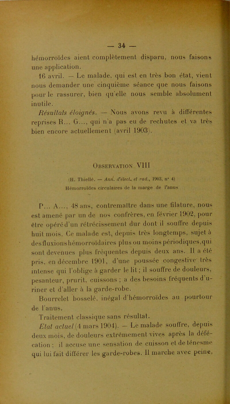 hémorroïdes aient complètement disparu, nous faisons une application. 16 avril. — Le malade, qui est en très bon état, vient nous demander une cinquième séance que nous faisons pour le rassurer, bien qu’elle nous semble absolument inutile. Résultats éloignés. — Nous avons revu è différentes reprises R... G..., qui n’a pas eu de rechutes et va très bien encore actuellement (avril 1903). Observation VIII (H. Thiellé. — Anrî. d’élecl. el rad., 1903, n 4) Hémorroïdes circulaires de la marge de l’anus P... A..., 48 ans, contremaître dans une filature, nous est amené par un de nos confrères, en février 1902, pour être opéré d’un rétrécissement dur dont il soufiVe depuis huit mois. Ce malade est, depuis très longtemps, sujet a deslluxionshémorroïdaires plus ou moins périodiques,qui sont devenues plus fréquentes depuis deux ans. Il a été pris, en décembre 1901, d’une poussée congestive'ti*ès intense qui l’oblige à garder le lit ; il souffre de douleurs, pesanteur, prurit, cuissons ; a des besoins Iréquents d u- riner et d’aller à la garde-robe. Bourrelet bosselé, inégal d’hémorroïdes au pourtour de l’anus. Traitement classique sans résultat. Etat ac/«e/(4 mars 1904). — Le malade soullre, depuis deux mois, de douleurs extrêmement vives après la défé- cation ; il accuse une sensation de cuisson et de ténesme qui lui fait différer les garde-robes. H marche avec peine.