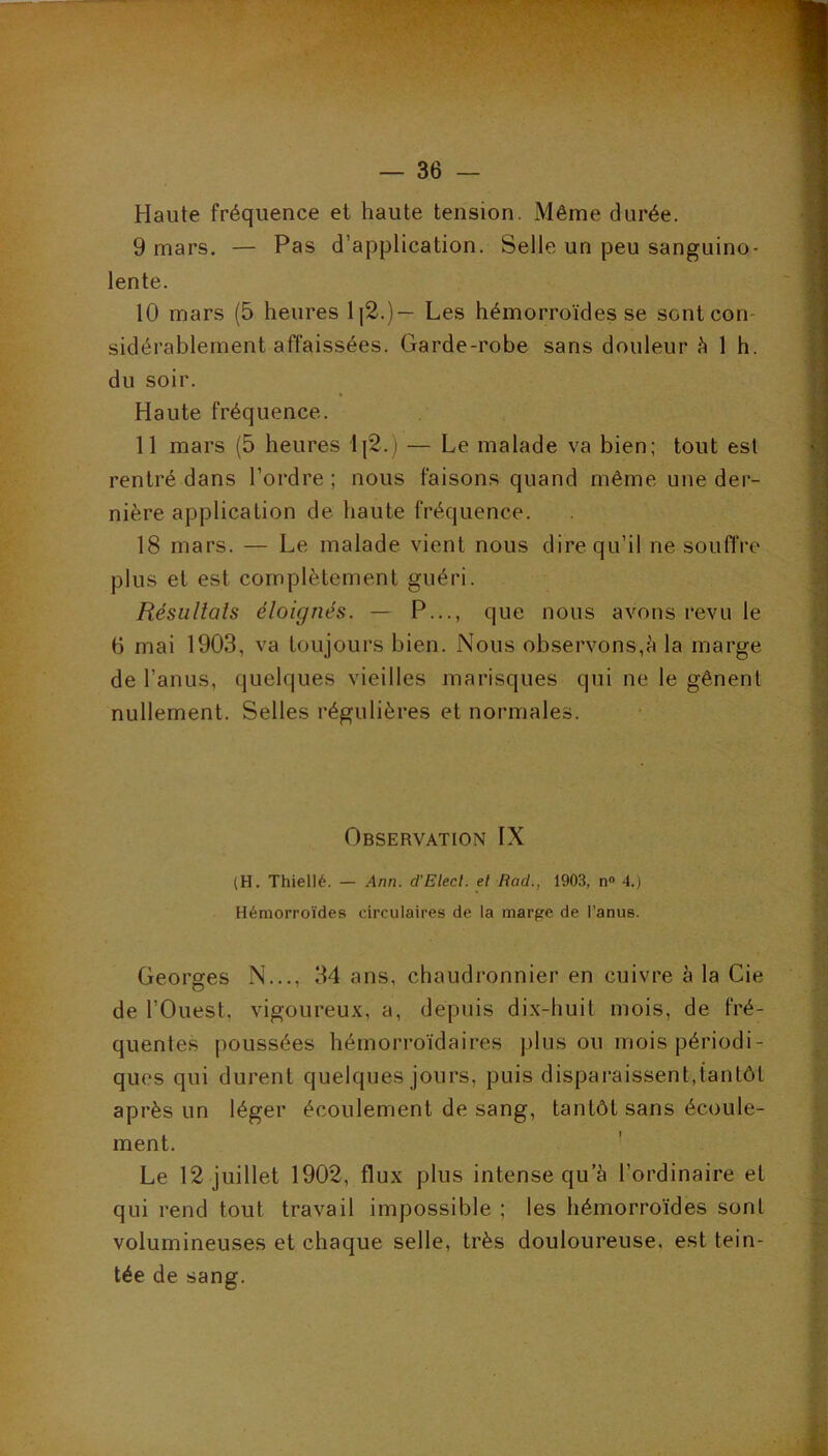 Haute fréquence et haute tension. Même durée. 9 mars. — Pas d’application. Selle un peu sanguino- lente. 10 mars (5 heures ll2.)— Les hémorroïdes se sontcon- sidérablement affaissées. Garde-robe sans douleur h 1 h. du soir. Haute fréquence. 11 mars (5 heures l{2.j — Le malade va bien; tout est rentré dans l’ordre; nous faisons quand même une der- nière application de haute fréquence. 18 mars. — Le malade vient nous dire qu’il ne souffre plus et est complètement guéri. Résultats éloignés. — P..., que nous avons revu le 6 mai 1903, va toujours bien. Nous observons,è la marge de l’anus, quelques vieilles marisques qui ne le gênent nullement. Selles régulières et normales. Observation IX (H. Thiellé. — Ann. d'Elecl. el Rad., 1903, n» 4.) Hémorroïdes circulaires de la marge de l'anus. Georges N..., 34 ans, chaudronnier en cuivre à la Cie de l’Ouest, vigoureux, a, depuis dix-huit mois, de fré- quentes poussées hémorroïdaires plus ou mois périodi- ques qui durent quelques jours, puis disparaissent,tantôt après un léger écoulement de sang, tantôt sans écoule- ment. Le 12 juillet 1902, flux plus intense qu’à l’ordinaire el qui rend tout travail impossible ; les hémorroïdes sont volumineuses et chaque selle, très douloureuse, est tein- tée de sang.