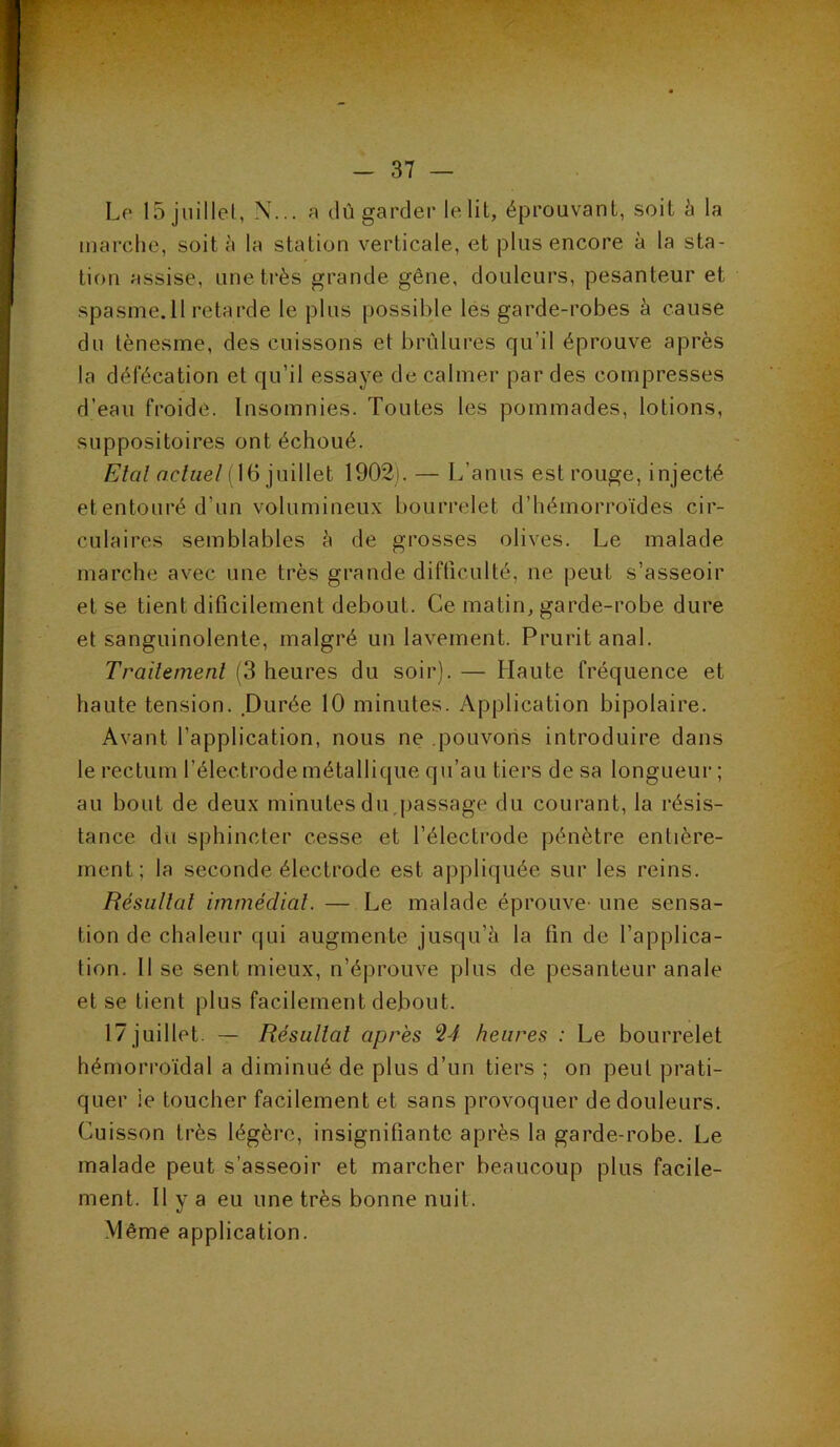 Le 15 juillel, N... a dû garder le lit, éprouvant, soit à la marcdie, soit à la station verticale, et plus encore à la sta- tion assise, une ti’ès grande gêne, douleurs, pesanteur et spasme.ll retarde le plus possible les garde-robes à cause du ténesme, des cuissons et brûlures qu’il éprouve après la défécation et qu’il essaye de calmer par des compresses d’eau froide. Insomnies. Toutes les pommades, lotions, suppositoires ont échoué. Etal rtc/ize/(16 juillet 1902). — L’anus est rouge, injecté et entouré d’un volumineux bourrelet d’hémorroïdes cir- culaires semblables à de grosses olives. Le malade marche avec une très grande difficulté, ne peut s’asseoir et se tient dificilement debout. Ce matin, garde-robe dure et sanguinolente, malgré un lavement. Prurit anal. Trailemenl (3 heures du soir). — Haute fréquence et haute tension. Durée 10 minutes. Application bipolaire. Avant l’application, nous ne .pouvons introduire dans le rectum l’électrode métallique qu’au tiers de sa longueur; au bout de deux minutes duqiassage du courant, la résis- tance du sphincter cesse et l’électrode pénètre entière- ment; la seconde électrode est appliquée sur les reins. Résultat immédiat. — Le malade éprouve- une sensa- tion de chaleur qui augmente jusqu’il la fin de l’applica- tion. Il se sent mieux, n’éprouve plus de pesanteur anale et se tient plus facilement debout. 17 juillet. — Résultat apres ^4 heures : Le bourrelet hémorroïdal a diminué de plus d’un tiers ; on peut prati- quer ie toucher facilement et sans provoquer de douleurs. Cuisson très légère, insignifiante après la garde-robe. Le malade peut s’asseoir et marcher beaucoup plus facile- ment. Il y a eu une très bonne nuit. Même application.