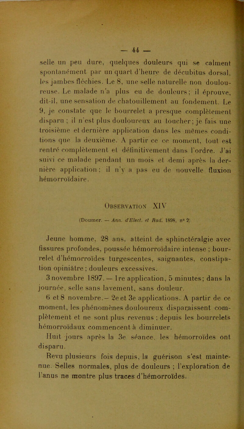 selle un peu dure, quelques douleurs qui se calment spontanément pai- un quart d’heure de décubitus dorsal, les jambes fléchies. Le 8, une selle naturelle non doulou- reuse. Le malade n a plus eu de douleurs; il éprouve, dit-il, une sensation de chatouillement au fondement. Le 9, je constate que le bourrelet a presque complètement disparu; il n’est plus douloureux au toucher; je fais une troisième et dernière application dans les mêmes condi- tions que la deuxième. A partir ce ce moment, tout est rentré complètement et délinitivemenl dans l’ordre. J’ai suivi ce malade pendant un mois et demi après la der- nière a|)plication ; il n’y a pas eu de nouvelle fluxion hémorroïdaire. Observation XIV (Doumer. — Ann. d’Elect. et Radi 1898, n® 2) Jeune homme, 28 ans, atteint de sphinctéralgie avec fissures profondes, poussée hémorroïdaire intense ; bour- relet d’hémorroïdes turgescentes, saignantes, constipa- tion opiniâtre ; douleurs excessives. 3novembre 1897.— 1 re application, 5 minutes; dans la journée, selle sans lavement, sans douleur. 6 et 8 novembre.—2e et 3e applications. A partir de ce moment, les phénomènes douloureux dispar.aissent com- plètement et ne sont plus revenus ; depuis les bourrelets hémorroïdaux commencent à diminuer. Huit jours après la 3e séance, les hémorroïdes ont disparu. Revu plusieurs fois depuis, la guérison s’est mainte- nue. Selles normales, plus de douleurs ; l’exploration de l’anus ne montre plus traces d’hémorroïdes.
