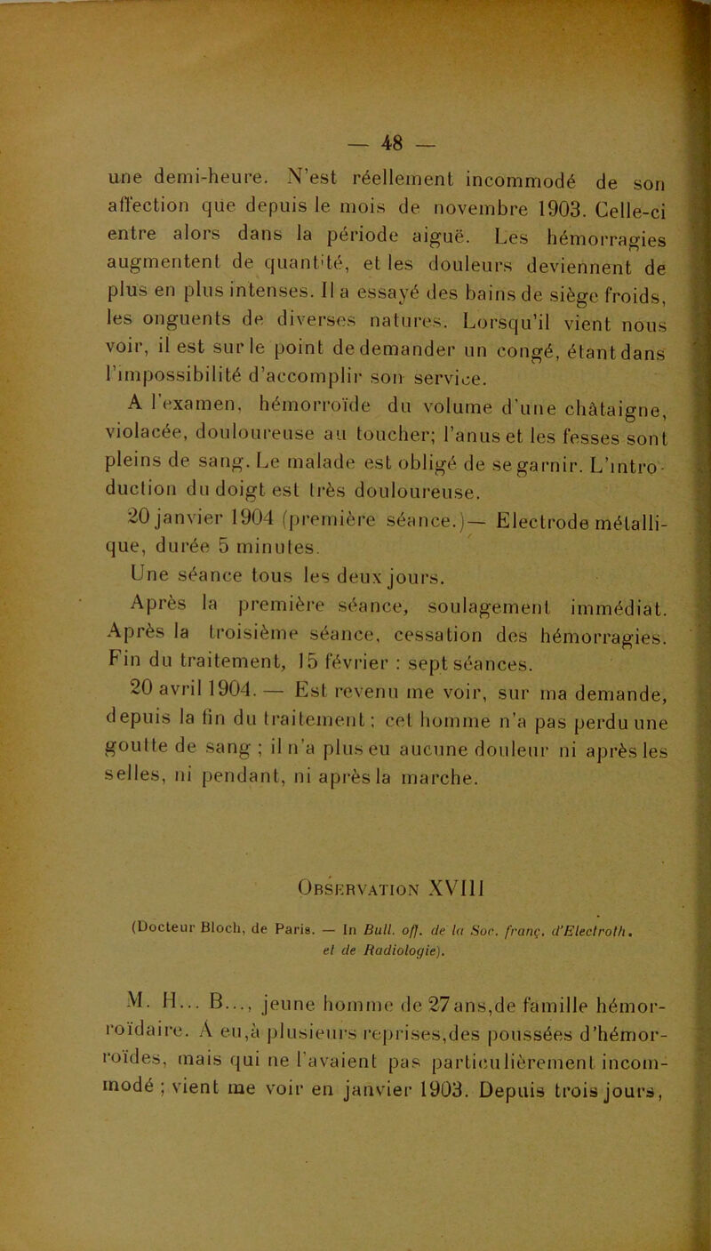 une demi-heure. N’est réellement incommodé de son affection que depuis le mois de novembre 1903. Celle-ci entre alors dans la période ai^uë. Ces hémorragies augmentent de quantité, et les douleurs deviennent de plus en plus intenses. Il a essayé des bains de siège froids, les onguents de diverses natures. Lorsqu’il vient nous voir, il est sur le point de demander un congé, étant dans l’impossibilité d’accomplir son service. A 1 examen, hémorroïde du volume d une châtaigne, violacée, douloureuse au toucher; l’anus et les fesses sont pleins de sang. Le malade est obligé de se garnir. L’intro- duction du doigt est très douloureuse. 20 janvier 1904 (première séance.)— Electrode métalli- que, durée 5 minutes. Une séance tous les deux jours. Après la première séance, soulagement immédiat. Après la troisième séance, cessation des hémorragies. Fin du traitement, 15 février ; sept séances. 20 avril 1904. — Est revenu me voir, sur ma demande, depuis la fin du traitement; cet tiomme n’a pas perdu une goutte de sang ; il n’a plus eu aucune douleur ni après les selles, ni pendant, ni après la marche. Observation XVII1 (Docteur Bloch, de Paria. — In Bull. off. de la Soc. franç, d’Eleclroth, el de Radiologie). M. H... B..., jeune homme de 27ans,de famille hémor- roïdaire. Â eu,à plusieurs reprises,des poussées d’hémor- roïdes, mais qui ne l’avaient pas partimilièrement incom- modé ; vient me voir en janvier 1903. Depuis trois jours,