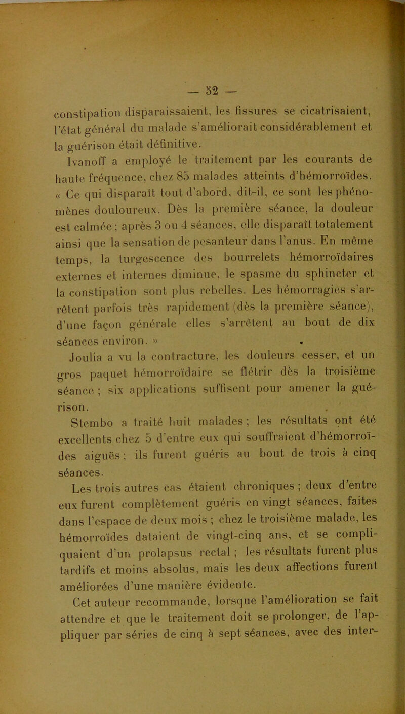 constipation disparaissaient, les fissures se cicatrisaient, l’état général du malade s’améliorait considérablement et la guérison était définitive. Ivanoff a employé le traitement par les courants de haute fréquence, chez 85 malades atteints d’hémorroïdes. « Ce qui disparaît tout d’abord, dit-il, ce sont les phéno- mènes douloureux. Dès la première séance, la douleur est calmée ; après 3 ou 4 séances, elle disparaît totalement ainsi que la sensation de pesanteur dans l’anus. En même temps, la turgescence des bourrelets hémorroïdaires externes et internes diminue, le spasme du sphincter et la constipation sont plus rebelles. Les hémorragies s’ar- rêtent parfois très rapidement (dès la première séance), d’une façon générale elles s’arrêtent au bout de dix séances environ. » Joulia a vu la contracture, les douleurs cesser, et un gros paquet hémorroïdaire se flétrir dès la troisième séance ; six applications suffisent pour amener la gué- rison. Stembo a traité huit malades; les résultats ont été excellents chez 5 d’entre eux qui souffraient d’hémorroï- des aiguës ; ils furent guéris au bout de trois à cinq séances. Les trois autres cas étaient chroniques ; deux d’entre eux furent complètement guéris en vingt séances, faites dans l’espace de deux mois ; chez le troisième malade, les hémorroïdes dataient de vingt-cinq ans, et se compli- quaient d’un prolapsus rectal ; les résultats furent plus tardifs et moins absolus, mais les deux affections furent améliorées d’une manière évidente. Cet auteur recommande, lorsque l’amélioration se fait attendre et que le traitement doit se prolonger, de 1 ap- pliquer par séries de cinq à sept séances, avec des inter-