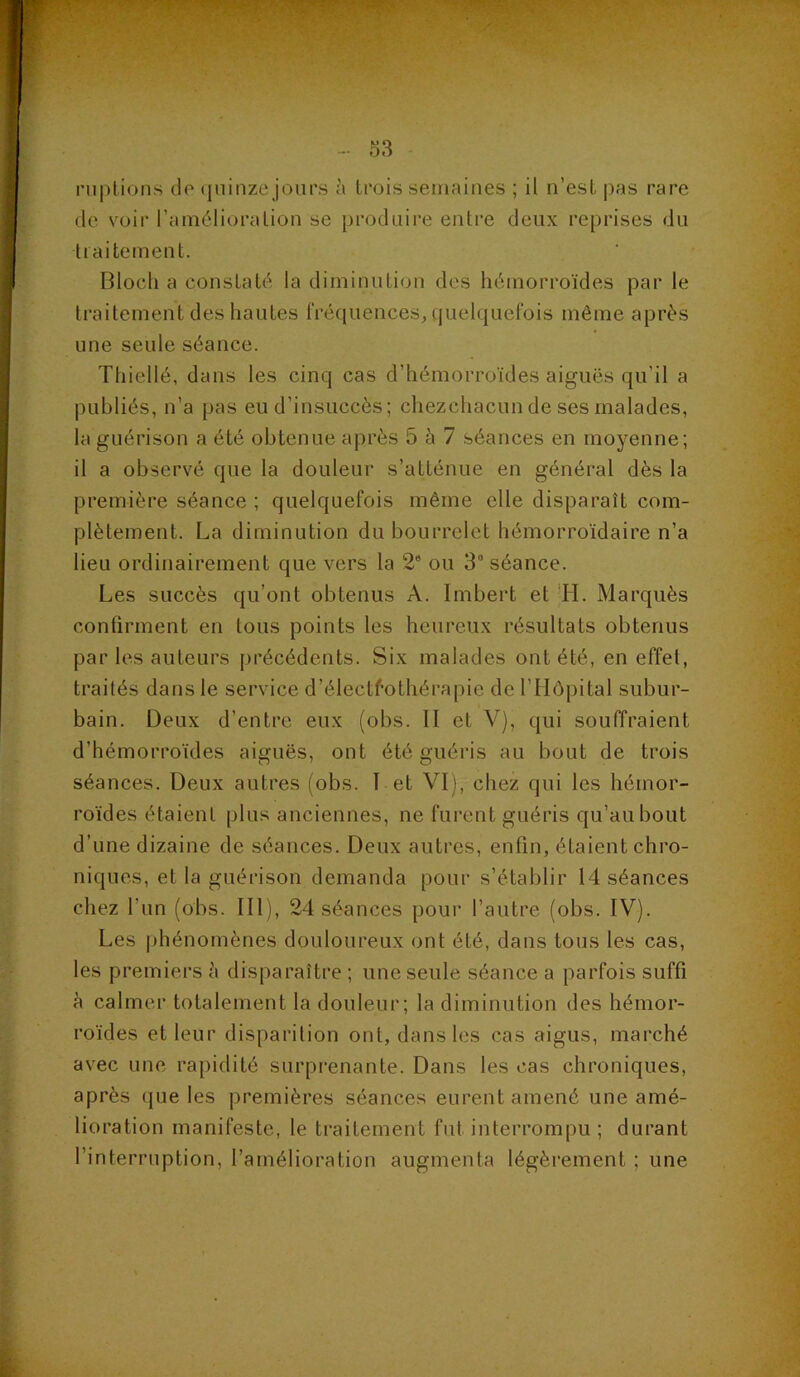 riiplions de (juinze jours à trois semaines ; il n’est pas rare (le voir l’amélioration se produire entre deux reprises du traitement. Bloch a constaté la diminution des hémorroïdes par le traitement des hautes fréquences^ quelquefois même après une seule séance. Thiellé, dans les cinq cas d’hémorroïdes aiguës qu’il a publiés, n’a pas eu d’in.succès; chezchacun de ses malades, la guérison a été obtenue api’ès 5 à 7 béances en moyenne; il a observé que la douleur s’atténue en général dès la première séance ; quelquefois même elle disparaît com- plètement. La diminution du bourrelet hémorroïdaire n’a lieu ordinairement que vers la 2* ou 3° séance. Les succès qu’ont obtenus A. Imbert et *H. Marquès confirment en tous points les heureux résultats obtenus par les auteurs précédents. Six malades ont été, en effet, traités dans le service d’électéothérapie de l’Hôpital subur- bain. Deux d’entre eux (obs. II et V), qui souffraient d’hémorroïdes aiguës, ont été guéris au bout de trois séances. Deux autres (obs. I et VI), chez qui les hémor- roïdes étaient plus anciennes, ne furent guéris qu’au bout d’une dizaine de séances. Deux autres, enfin, étaient chro- niques, et la guérison demanda pour s’établir 14 séances chez l’un (obs. III), 24 séances pour l’autre (obs. IV). Les jihénomènes douloureux ont été, dans tous les cas, les premiers è disparaître ; une seule séance a parfois suffi à calmer totalement la douleur; la diminution des hémor- roïdes et leur disparition ont, dans les cas aigus, marché avec une rapidité surprenante. Dans les cas chroniques, après que les premières séances eurent amené une amé- lioration manifeste, le traitement fut interrompu ; durant l’interruption, l’amélioration augmenta légèrement ; une