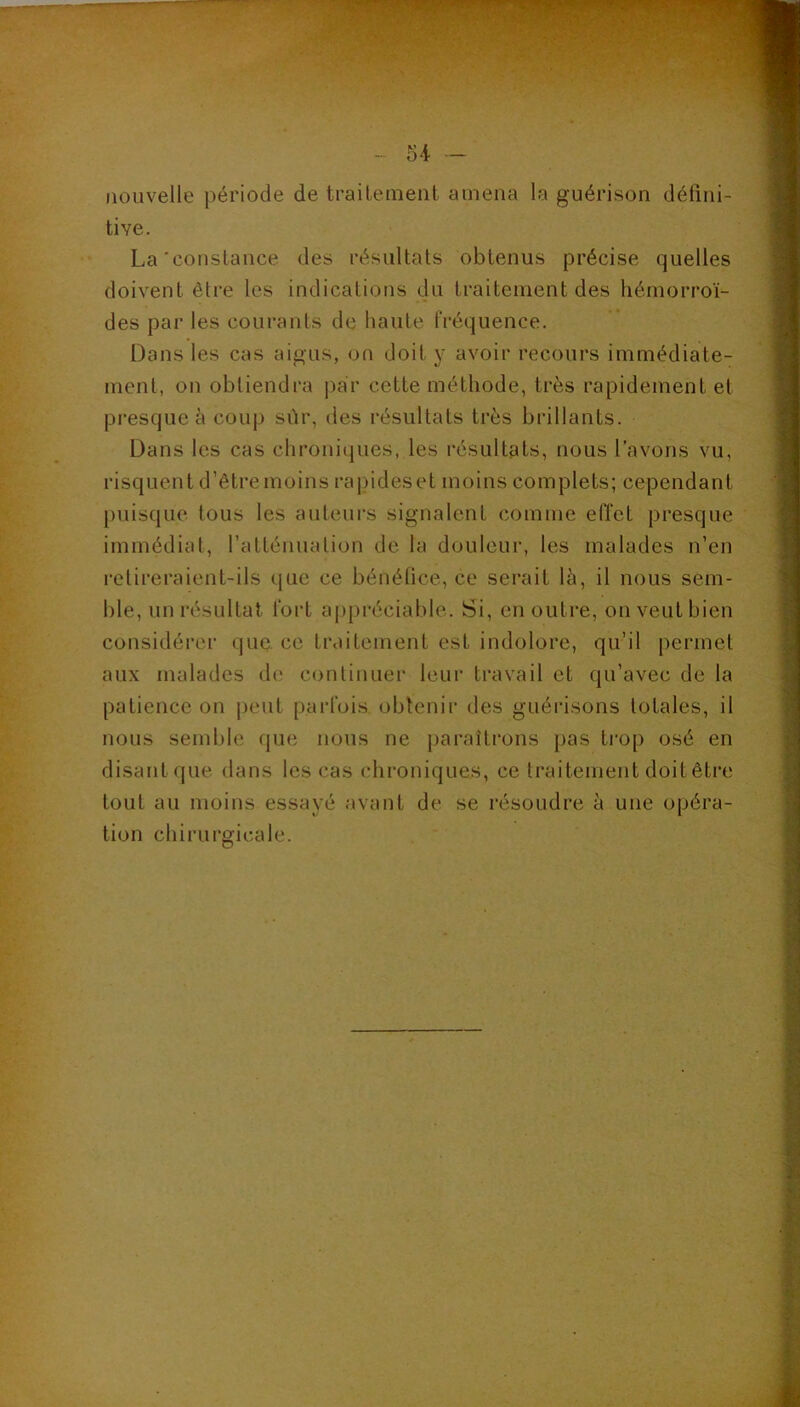 i’ ' - 54 - nouvelle période de traileinent amena la guérison défini- tive. La'constance des résultats obtenus précise quelles doivent être les indications du traitement des hémorroï- des par les courants de haute fréquence. Dans les cas aigus, on doit y avoir recours immédiate- ment, on obtiendra |)ar cette méthode, très rapidement et presque à coup sùr, des résultats très brillants. Dans les cas chroniques, les résultats, nous l’avons vu, risquent d’êtremoins rapideset moins complets; cependant puisque tous les auteurs signalent comme effet presque immédiat, l’atténuation de la douleur, les malades n’en retireraient-ils (jue ce bénélice, ce serait là, il nous sem- ble, un résultat fort a|)pi*éciable. Si, en outre, on veut bien considérer que ce traitement est indolore, qu’il permet aux malades dt' couliiiuer leur travail et qu’avec de la patience on peut parfois obtenir des guérisons totales, il nous semble que nous ne paraîtrons pas trop osé en disantque dans les cas chroniques, ce traitement doit être tout au moins essayé avant de se résoudre à une opéra- tion chirurgicale.