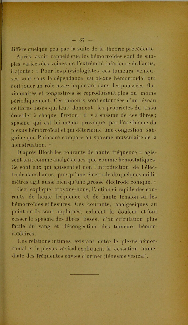 diffère quelque peu par la suite de la théorie précédente. Après avoir rappelé que les hémorroïdes sont de sim- ples varices des veines de l’extrémité inférieure de l’anus, il ajoute: « Pour les physiologistes, ces tumeurs veineu- ses sont sous la dépendance du plexus hémorroïdal qui doit jouer un rôle assez important dans les poussées flu- xionnaires et congestives se reproduisant plus ou moins périodiquement. Ces tumeurs sont entourées d’un réseau de fibres lisses qui leur donnent les propriétés du tissu érectile; à chaque fluxion, il y a spasme de ces fibres; spasme qui est lui-même provoqué par l’éréthisme du plexus hémorroïdal et qui détermine une congestion san- guine que Poincaré compare au spasme musculaire de la menstruation. » D’après Bloch les courants de haute fréquence « agis- sent tant comme analgésiques que comme hémostatiques. Ce sont eux qui agissent et non l’introduction de l’élec- trode dans l’anus, puisqu’une électrode de quelques milli- mètres agit aussi bien qu’une grosse électrode conique. » Ceci explique, croyons-nous, l’action si rapide des cou- rants de haute fréquence et de haute tension sur les hémorroïdes et fissures. Ces courants, analgésiques au point où ils sont appliqués, calment la douleur et font cesser le spasme des fibres lisses, d’où circulation plus facile du sang et décongestion des tumeurs hémor- roïdaires. Les relations intimes existant entre 1e plexus hémor- roïdal et le plexus vésical expliquent la cessation immé- diate des fréquentes envies d’uriner (ténesme vésical).