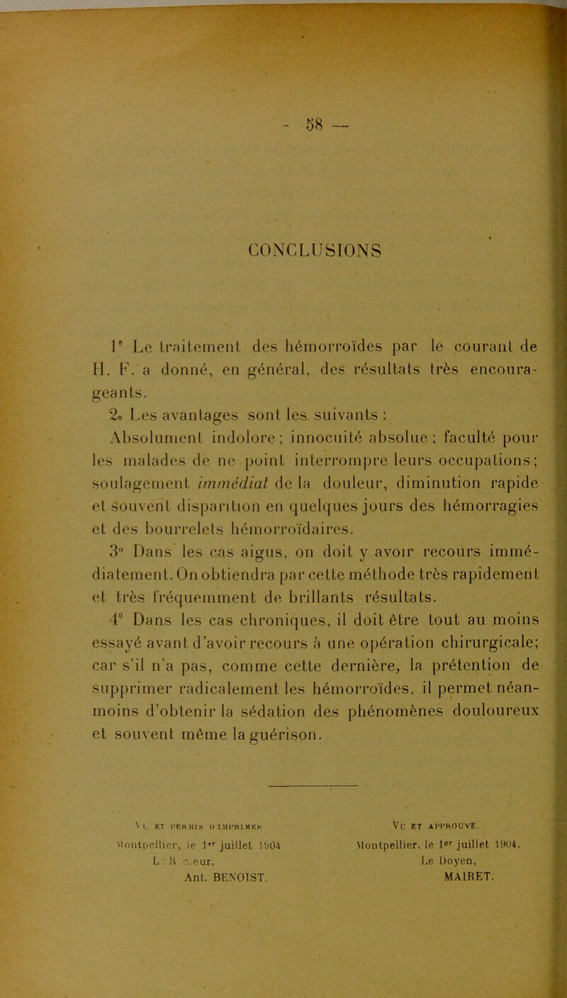 CONCLUSIONS U Le Iraitemenl des hémorroïdes par le courant de IL F. a donné, en général, des résultats très encoura- geants. 2o I.es avantages sont les suivants: ' Absolument indoloi’e; innocuité absolue; faculté pour j les malades de ne j)oint interrom|jre leui’s occupations; i soulagement immédiat de la douleur, diminution rapide ■ et Souvent disparition en quelques jours des hémorragies et des bourrelets hémorroïdaires. 3“ Dans les cas aigus, on doit y avoir recours immé- diatement. On obtiendra par cette méthode très rapidement et très fréquemment de brillants résultats. 4® Dans les cas chroniques, il doit être tout au moins essayé avant d’avoir recours à une opération chirurgicale; car s’il n’a pas, comme cette dernière, la prétention de supprimer radicalement les hémorroïdes, il permet néan- moins d’obtenir la sédation des phénomènes douloureux et souvent même la guérison. ^lontpcllicr, le 1*'' juillet lt)Ü4 L : R c.eur, Ant. BENOIST. \ L KT l-EHMIS II Ull-HIMKH Vu ET Al'l'ROUVÉ. Montpellier, le lo'' juillet 1904. Le Doyen, MAIRET. 1:
