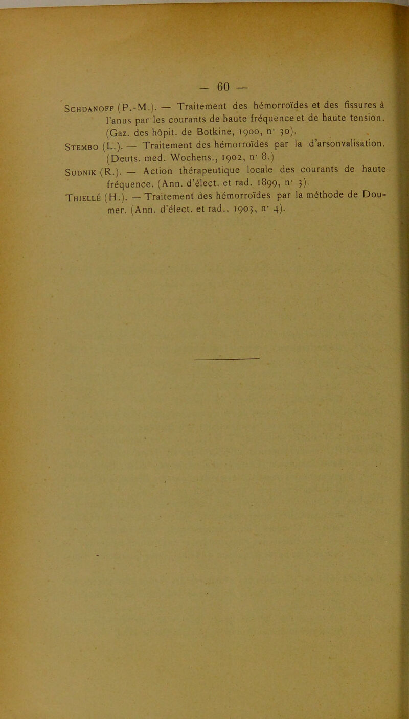 -60 — SCHDA.NOFF (P.-M.). — Traitement des hémorroïdes et des fissures à l’anus par les courants de haute fréquence et de haute tension. (Gaz. des hôpit. de Botkine, 1900, n- 30). Stembo (L.).— Traitement des hémorroïdes par la d’arsonvalisation. (Deuts. med. Wochens., 1902, n- 8.) SuDNiK (R.). — Action thérapeutique locale des courants de haute fréquence. (Ann. d’élect. et rad. 1899, tr 3). Thiellé (H.). — Traitement des hémorroïdes par la méthode de Dou-