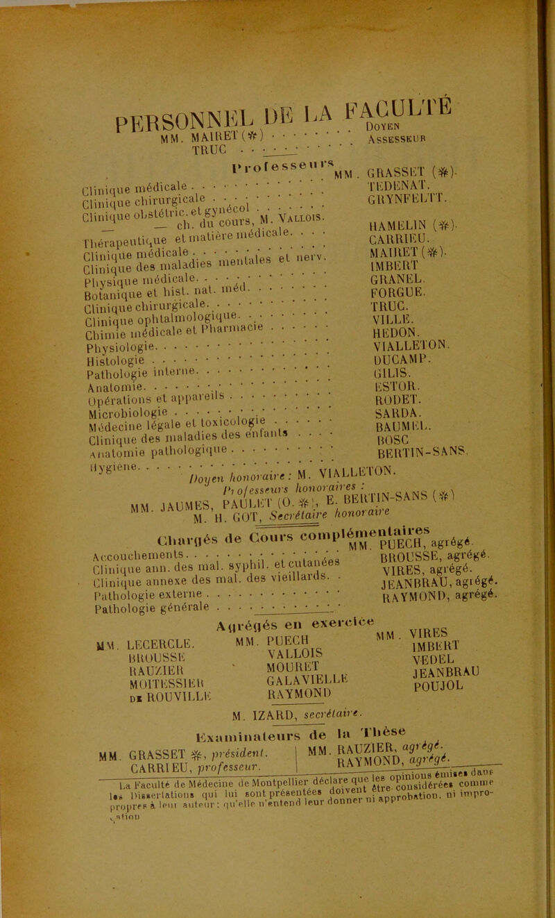 PEBSONNKL de 1 EACUL1E MM. MAIEEI(^) ■ • • • AssESSKUB TRUC . • • • • • 1.,-otesseni-»^^^^ GIlASSliT (#)■ rijiiiciue ^ _ ll'.DENAI. ^ CIMUCIUC ; ; ; : ; ; . GlIYNFIim. du^ouvs M.Vauo.s, n,éraiieuti(,ue et maliéic inéJicale. . . • cMUlIKU. CHuiqne niédicale . . ■ g(^ nerv. MA1RET(?^). Clinique des maladies menlales et ne imbERT Physique médicale. • • • GRANEL. Botanique et hisE nal. niéd. ••••;; PORGUE. Clinique chirurgicale. TRUC. Clinique ophtalmologique. . VILLE. Chimie médicale et Pharmacie •••••• REDON. Physiologie VIALLETON. Histologie OUCAMP- Pathologie interne GILIS. Anatomie ESTOR. Opérations et appareils RÜÜET. Microbiologie . • • • • • • SARDA. Médecine légale et loxicolog e . ^ • • • bAUMEL. Clinique des maladies des enlai .... Anatomie pathologique BERTIN-SANS. Ao»orai«';M. VlALLIiTON. l>io(essmrs ^^onoian es . o.mc /.y.\ MM lAUMES, PAUlaET (O.*!, E. BERllN-^AN. (“if M. H. GOT, Secrétaire honoiane Cl„..l,és .le agrès* Accouchements. • • • • • • • ' BROUSSE, agrégé. Clinique ann. des mal. syphiL et eut VIRES, agrégé. Clinique annexe des mal. des vieillduls. . JBA.NBRAU, agrégé. Pathologie externe RAYMOND, agrégé. Pathologie générale . . . • ' AuréRés en MM. LECERCLE. MM. P^CH • jjyj^BRT BBUUSSE tî^nmiPT ^EDEL BAUZIEB ÎÎ?,^!viri I E JEANBRAU MOITESSIEU GALAVlELLt. pOUJOL D* ROUVILLE RAYMOND M. IZARD, secrétaire. lixaininaleurs de la Thèse - 1 U faculté de Médecine de Montpellier déclare que PQ^'^yéréci coimiie !•« llisierlatioiis qui lui ®oatpré8eutee8 doiveut proprre à Icm auteur ; quVIIc n’entenrt leur donner ni appr . nÜOIl