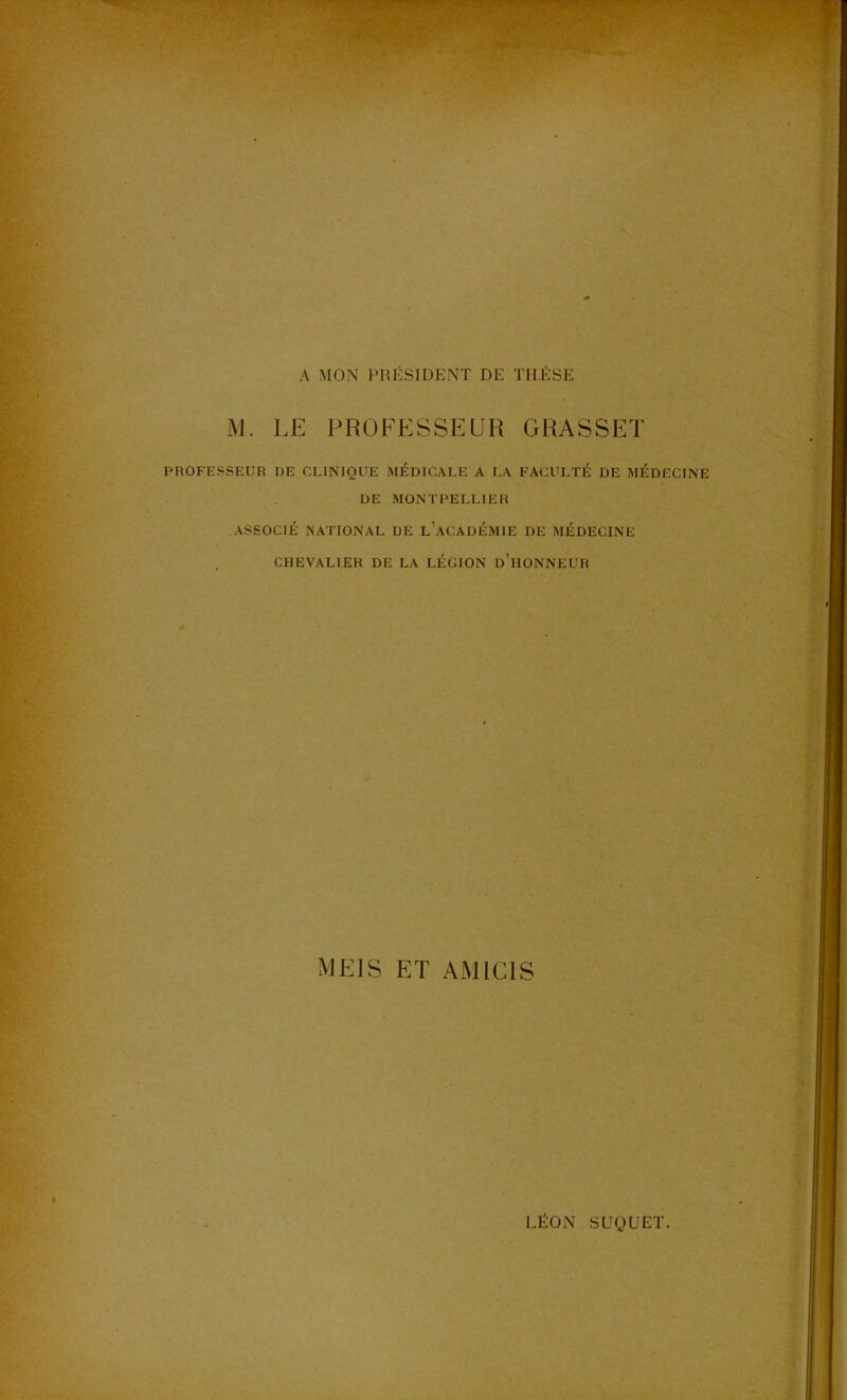 A MON )>ro:SIDENT DE THÈSE i\J. LE PROFESSEUR GRASSET PROFESSEUR DE CLINIQUE MÉDICALE A LA FACULTÉ DE MÉDECINE DE MONTPELLIER ASSOCIÉ NATIONAL DE l’aCADÉMIE DE MÉDECINE CHEVALIER DE LA LÉGION d’hONNEUR MKIS ET AMICIS