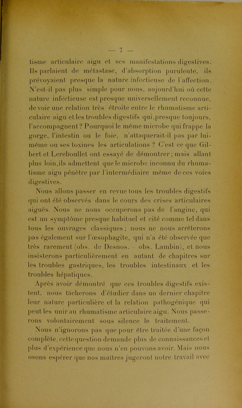 tisme arliciilaire aigu et ses iiianircslations digestives. Ils parlaient de métastase, d’absorption purulente, ils prévoyaient presque la nature infectieuse de l'alTection. N’est-il pas plus simple pour nous, aujourd’hui où cette nature infectieuse est prestjue universellement reconnue, devoir une relation très étroite entre le rhumatisme arti- culaire aigu elles troubles digestifs qui,presque toujours, l’accompagnent? Pourquoi le même microbe quifrapj)e la gorge, l’intestin ou le foie, n’attaquerait-il pas par lui- même ou ses toxines les articulations ? C’est ce que Gil- bert et Lereboullet ont essayé de démontrer; mais allant plus loin,ils admettent que le microbe inconnu du rhuma- tisme aigu pénètre par l’intermédiaire même de ces voies digestives. Nous allons passer en revue tous les troubles digestifs qui ont été observés dans le cours des crises articulaires aiguës. Nous ne nous occuperons pas de l’angine, qui est un symptôme presque habituel et cité comme tel dans tous les ouvrages classiques; nous ne nous arrêterons pas également sur l’oesophagite, qui n’a été observée que- très rarement (obs. de Desnos. - obs. Lambin), et nous insisterons particulièrement en autant de chapitres sur les troubles gastriques, les troubles intestinaux et les troubles hépatiques. Après avoir démontré que ces troubles digestifs exis- tent, nous tâcherons d’étudier dans un dernier chapitre leur nature particulière et la relation pathogénique qui peut les unirau rhumatisme articulaire aigu. Nous passe- rons volontairement sous silence le traitement. Nous n’ignorons pas que pour être traitée d’une façon complète, celt(M|uestion demande plus de connaissanceset j)lus d’ex[)érience que nous n’en pouvons avoir. Mais nous osons espérer que nos maîtres jugeront notre travail avec