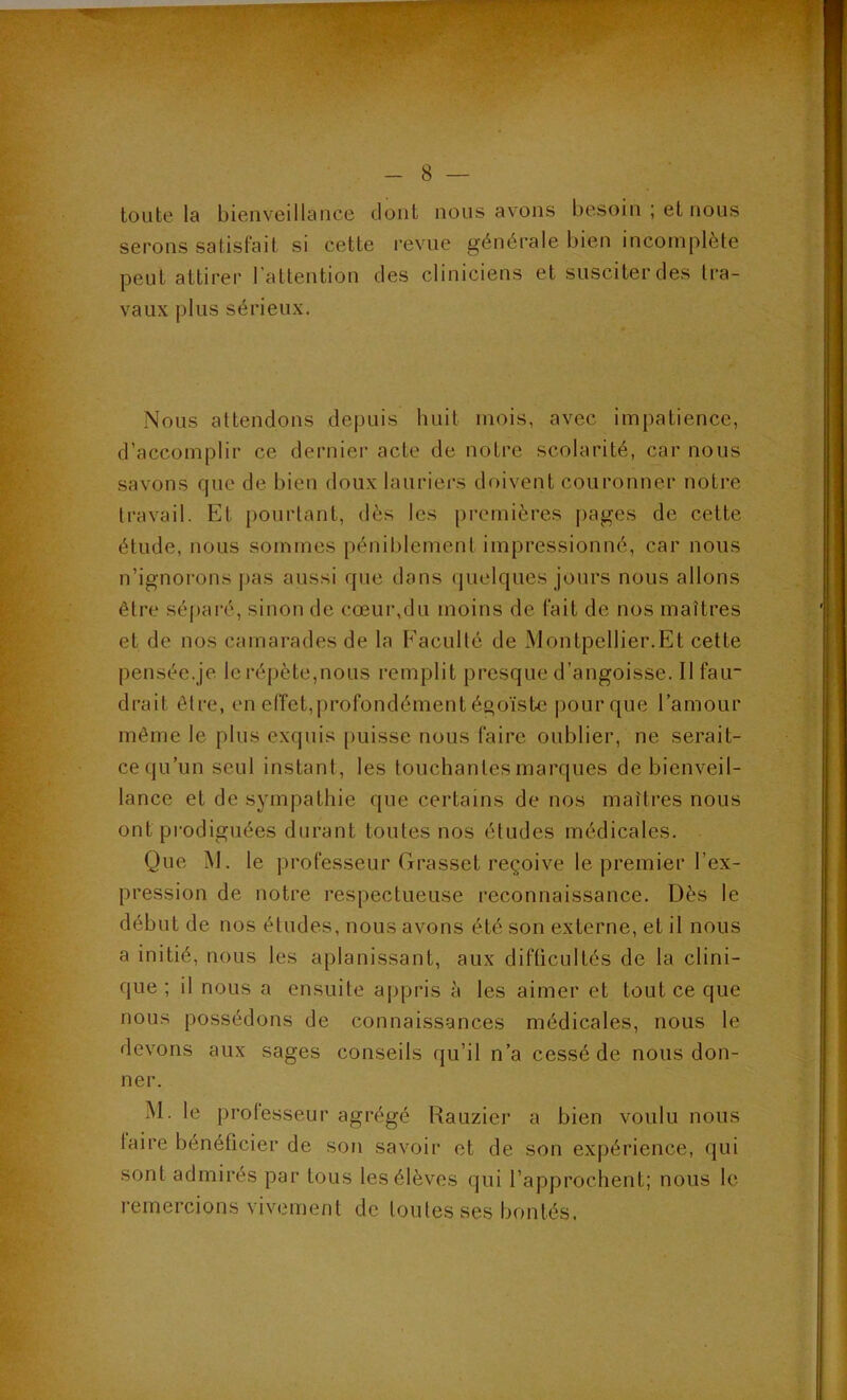 toute la bienveillance dont nous avons besoin ; et nous serons satisfait si cette revue générale bien incomplète peut attirer l’attention des cliniciens et susciter des tra- vaux plus sérieux. Nous attendons depuis huit mois, avec impatience, d’accomplir ce dernier acte de notre scolarité, car nous savons que de bien doux lauriers doivent couronner notre travail. Et pourtant, dès les premières pages de cette étude, nous sommes péniblement impressionné, car nous n’ignorons pas aussi que dans quelques jours nous allons être sé|)aré, sinon de cœur,du moins de fait de nos maîtres et de nos camarades de la F'aculté de Montpellier.Et cette pensée.je le répète,nous remplit presque d’angoisse. Il fair drait être, en eiïet,profondément égoïste pour que l’amour même le plus exquis puisse nous faire oublier, ne serait- ce qu’un seul instant, les touchantes marques de bienveil- lance et de sympathie que certains de nos maîtres nous ont prodiguées durant toutes nos études médicales. Que M. le professeur Grasset reçoive le premier l’ex- pression de notre respectueuse reconnaissance. Dès le début de nos études, nous avons été son externe, et il nous a initié, nous les aplanissant, aux difficultés de la clini- que ; il nous a ensuite a|)pris à les aimer et tout ce que nous possédons de connaissances médicales, nous le devons aux sages conseils (ju’il n’a cessé de nous don- ner. M. le professeur agrégé Rauzier a bien voulu nous taire bénéficier de son savoir et de son expérience, qui sont admirés par tous les élèves qui l’approchent; nous le i-emercions vivement de toutes ses bontés.