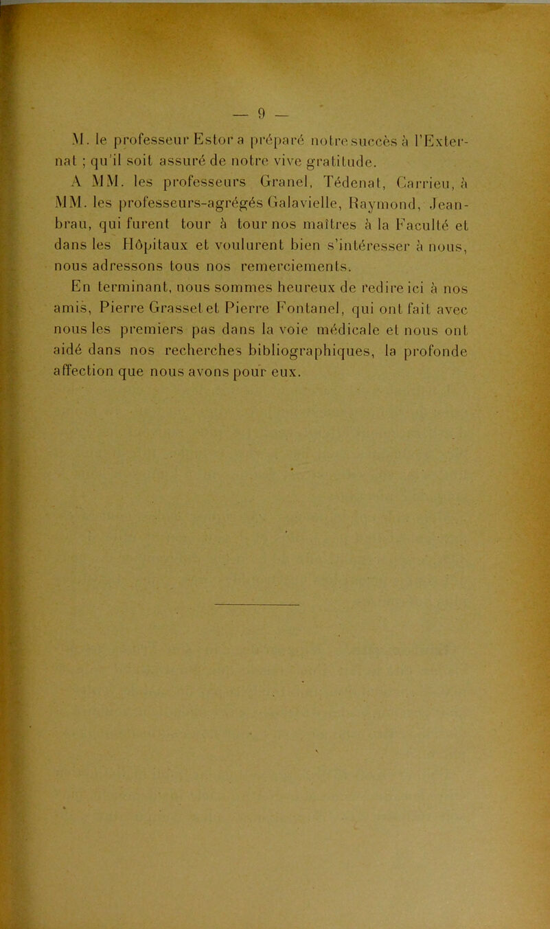 M. le professeur Estor a préparé nolresuccèsà l’Exter- nat ; qu’il soit assuré de notre vive gratitude. A MM. les professeurs Granel, Tédenat, Carrieu, à MM. les professeurs-agrégés Galavielle, Raymond, Jean- brau, qui furent tour à tour nos maîtres à la Faculté et dans les Hôpitaux et voulurent bien s’intéresser à nous, nous adressons tous nos remerciements. En terminant, nous sommes heureux de redire ici à nos amis, Pierre Grassetet Pierre Fontanel, qui ont fait avec nous les premiers pas dans la voie médicale et nous ont aidé dans nos recherches bibliographiques, la profonde affection que nous avons pour eux.