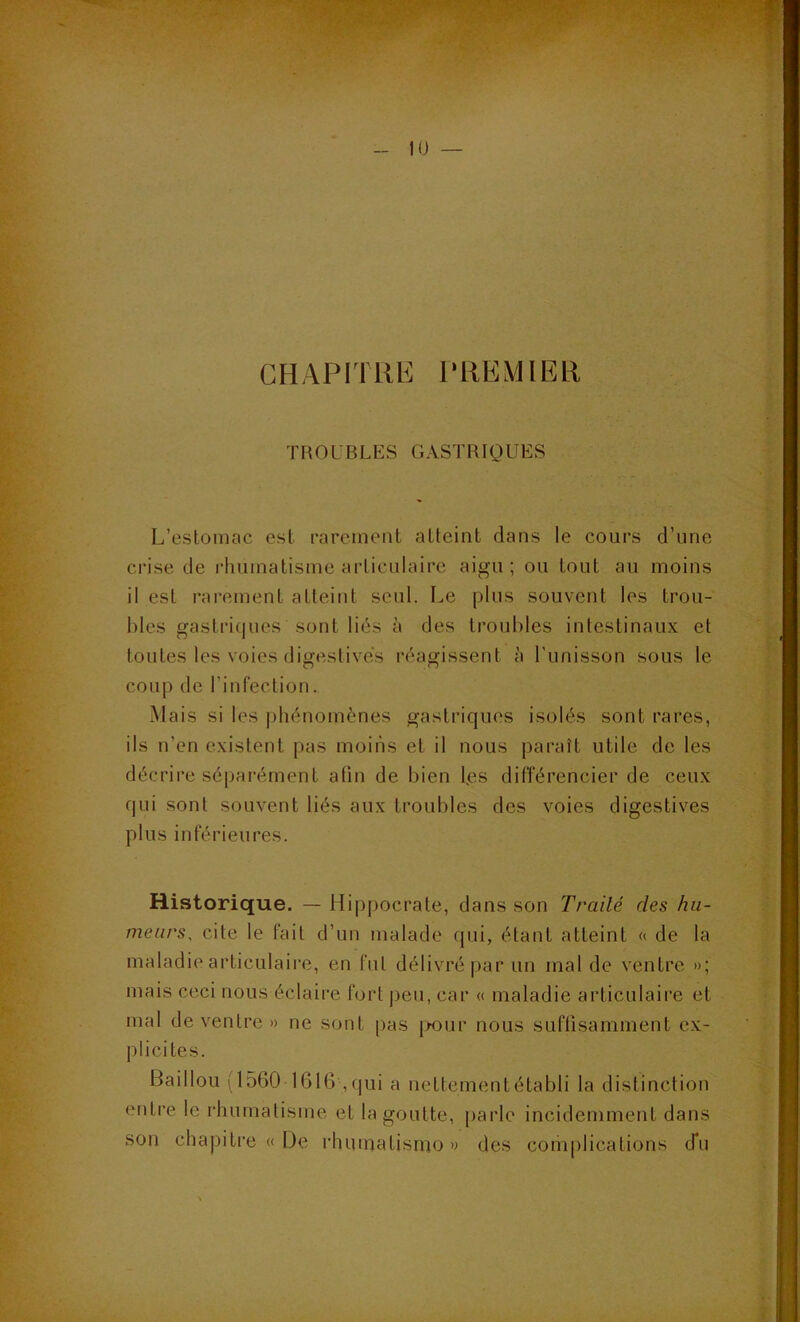 CHAPITRE PREMIER TROUBLES GASTRIQUES L’estomac est rarement atteint dans le cours d’une crise de rhumatisme articulaire aigu ; ou tout au moins il est rarement atteint seul. Le plus souvent les trou- bles gastri(|iies sont liés à des troubles intestinaux et toutes les voies digestives réagissent à l’unisson sous le coup de l’infection. Mais si les i)hénomènes gastriques isolés sont rares, ils n’en existent pas moins et il nous paraît utile de les décrire sépai’ément atin de bien l,es différencier de ceux qui sont souvent liés aux troubles des voies digestives plus inférieures. Historique. — Hippocrate, dans son Traité des hu- meurs, cite le fait d’un malade qui, étant atteint « de la maladie articulaire, en fut délivré par un mal de ventre »; mais ceci nous éclaire fort j)eu, car « maladie articulaire et mal de ventre » ne sont pas |>our nous suffisamment ex- plicites. Bâillon (1560 1616 ,qui a uettementétabli la distinction entre le rhumatisme et la goutte, parle incidemment dans son chapitre « De rhuinatisiuo » des complications d*u