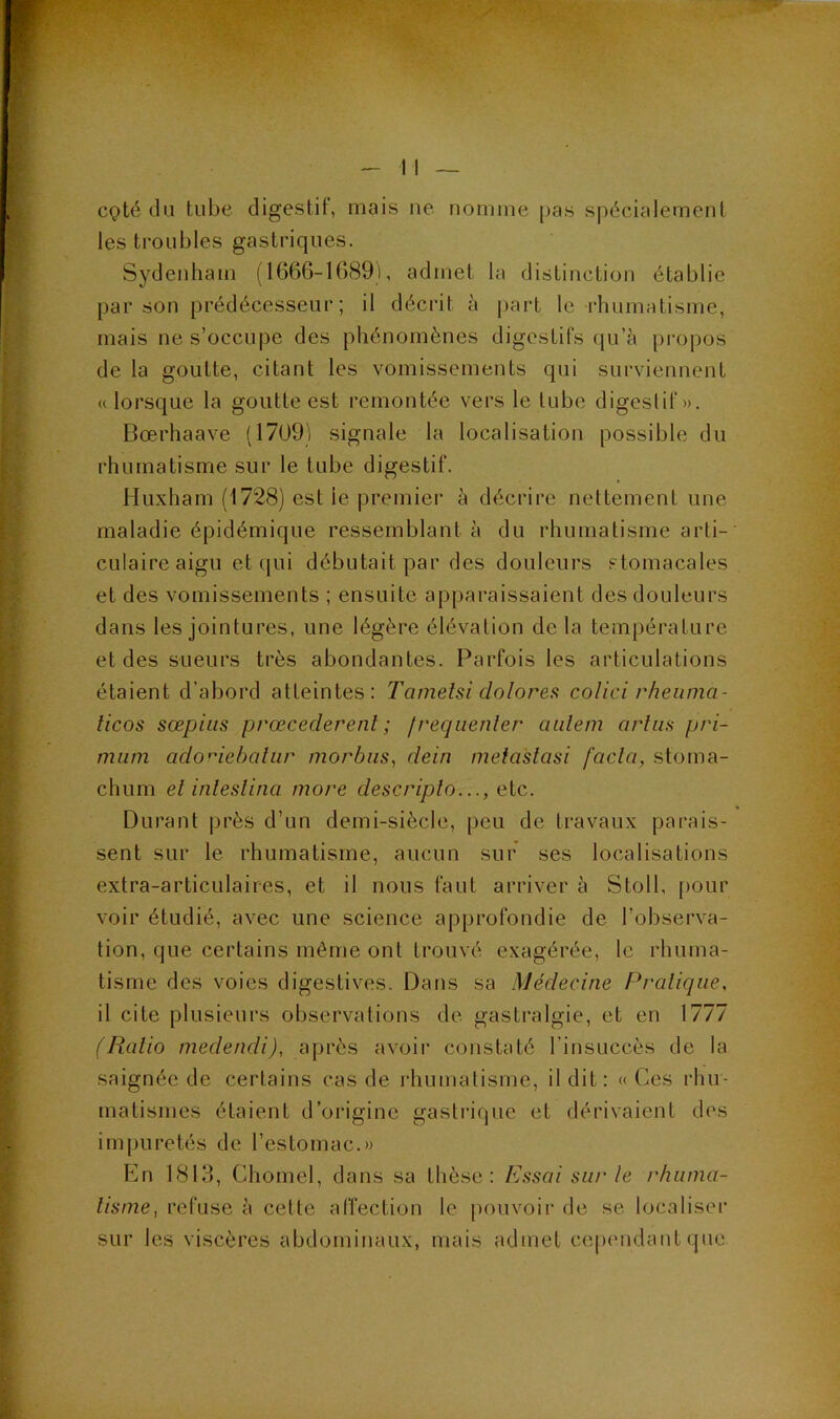 cçté du tube digestif, mais iie nomme jias spécialement les troubles gastriques. Sydenham (1666-1689), admet la distinction établie par son prédécesseur; il décrit à part le rhumatisme, mais ne s’occupe des phénomènes digestifs qu’à propos de la goutte, citant les vomissements qui surviennent « lorsque la goutte est remontée vers le tube digestif». Bœrhaave (17U9) signale la localisation possible du rhumatisme sur le tube digestif. Huxham (1728) est le premiei' à décrire nettement une maladie épidémique ressemblant à du rhumatisme arti- culaire aigu et qui débutait par des douleurs stomacales et des vomissements ; ensuite apparaissaient des douleurs dans les jointures, une légère élévation de la température et des sueurs très abondantes. Parfois les articulations étaient d’abord atteintes; Tarnetsi dolores colici rheiima- ticos sœpiiis prœcederenl ; f requenler aiilem arlus pri- miim ado’debalur morbiis, dein metastasi facln, stoma- chum et inleslina more descriplo..., eic,. Durant |)rès d’un demi-siècle, peu de travaux parais- sent sur le rhumatisme, aucun sur ses localisations extra-articulaires, et il nous faut arriver à Stoll, pour voir étudié, avec une science approfondie de l’observa- tion, que certains même ont trouvé exagérée, le rhuma- tisme des voies digestives. Dans sa Médecine Pratique, il cite plusieurs observations de gastralgie, et en 1777 (Ratio medendi), après avoir constaté l’insuccès de la saignée de certains cas de idiumatisme, il dit: « Ces rhu- matismes étaient d’origine gastiâque et dérivaient des im[)uretés de l’estomac.» En 1813, Chomel, dans sa thèse: Essai sut'le rhuma- tisme, refuse à cette affection le |)ouvoir de se localiser sur les viscères abdominaux, mais admet cependant que