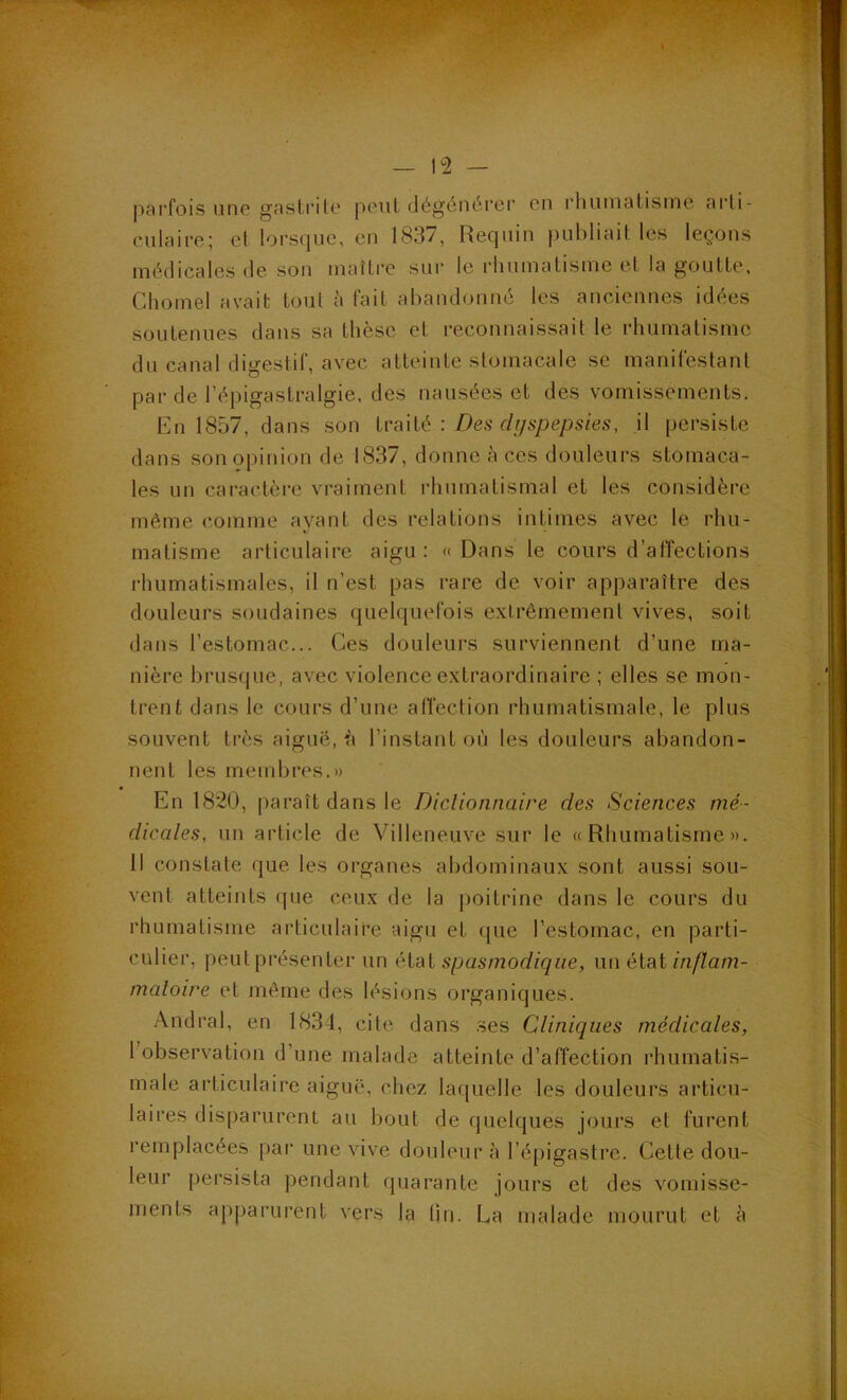 pai'fois une gnsti’ito peut dégénérer en rhumatisme arti- culaire; et lorsque, en 1837, Requin publiait les leçons médicales de son maître sur le rhumatisme et la goutte, Chomel avait tout à fait abandonné les anciennes idées soutenues dans sa thèse et reconnaissait le rhumatisme du canal digestif, avec atteinte stomacale se manifestant par de l’épigastralgie, des nausées et des vomissements. En 1857, dans son Iva'dé : Des dijspepsies, il persiste dans son opinion de 1837, donne à ces douleurs stomaca- les un caractère vraiment rhumatismal et les considère même comme ayant des relations intimes avec le rhu- matisme articulaire aigu; «Dans le cours d’affections rhumatismales, il n’est pas rare de voir apparaître des douleurs soudaines quelquefois extrêmement vives, soit dans l’estomac... Ces douleurs surviennent d’une ma- nière brusque, avec violence extraordinaire ; elles se mon- trent dans le cours d’une alTection rhumatismale, le plus souvent très aiguë, h l’instant où les douleurs abandon- nent les membres.» En 1820, paraît dans le Diclionnaire des Sciences mé- dicales, un article de Villeneuve sur le «Rhumatisme». 11 constate que les organes abdominaux sont aussi sou- vent atteints que ceux de la |)oitrine dans le cours du rhumatisme articulaire aigu et que l’estomac, en parti- culier, peut présenter un éXal spasmodique, u\\ étal inflam- matoire et même des lésions organiques. Andral, en 1831, cite dans ses Cliniques médicales, 1 observation d’une malade atteinte d’affection rhumatis- male articulaire aiguë, chez laquelle les douleurs articu- laires disparurent au bout de (juelques jours et furent remplacées par une vive douleur à l’épigastre. Cette dou- leur persista pendant quarante jours et des vomisse- ments apparurent vers la lin. La malade mourut et à