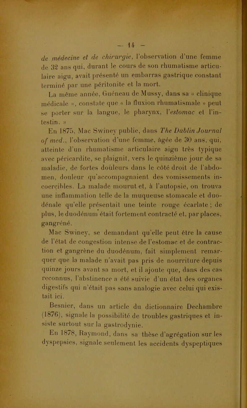 de médecine et de chirurgie, l’observation d’une femme de 32 ans qui, durant le cours de son rhumatisme articu- laire aigu, avait présenté un embarras gastrique constant terminé par une péritonite et la mort. La même année, Guéneau de Mussy, dans sa « clinique médicale », constate que « la fluxion rhumatismale » peut se porter sur la langue, le pharynx, Veslomac et l’in- testin. » En 1875, Mac Swiney publie, dans The Dublin Journal of med., l’observation d’une femme, âgée de 30 ans, qui, atteinte d’un rhumatisme articulaire aigu très typique avec péricardite, se plaignit, vers le quinzième jour de sa maladie, de fortes doiileurs dans le côté droit de l’abdo- men, douleur qu’accompagnaient des vomissements in- coercibles. La malade mourut et, à l’autopsie, on trouva une inflammation telle de la muqueuse stomacale et duo- dénale qu’elle présentait une teinte rouge écarlate ; de » plus, le duodénum était fortement contracté et, par places, gangréné. Mac Swiney, se demandant qu’elle peut être la cause de l’état de congestion intense de l’estomac et de contrac- tion et gangrène du duodénum, fait simplement remar- quer que la malade n’avait pas pris de nourriture depuis quinze jours avant sa mort, et il ajoute que, dans des cas reconnus, l’abstinence a été suivie d’un état des organes digestifs qui n’était pas sans analogie avec celui qui exis- tait ici. Besnier, dans un article du dictionnaire Dechambre (1876), signale la possibilité de troubles gastriques et in- siste surtout sur la gastrodynie. En 1878, Raymond, dans sa thèse d’agrégation sur les dyspepsies, signale seulement les accidents dyspeptiques