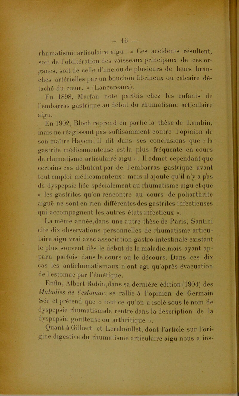 rhuniatisine articulairG îligu. « Ces accidents lesiiltcnt, soit de roblitération des vaisseaux principaux de ces or- i^anes soit de celle d’une ou de plusieurs de leurs bran- ches artérielles par un bouchon fibrineux ou calcaire dé- taché du cœur. » (Lancereaux). En 1898, Mai'fan note parfois chez les enfants de l’embarras gastrique au début du rhumatisme articulaire aigu. En 1902, Bloch reprend en partie la thèse de Lambin, mais ne réagissant pas suffisamment contre l’opinion de son maître Hayem, il dit dans ses conclusions que « la gastrite médicamenteuse est la plus fréquente en cours de rliumatisme articulaire aigu ». Il admet cependant que certains cas débutent par de l’embarras gastrique avant tout emploi médicamenteux ; mais il ajoute qu’il n’y a pas de dyspepsie liée spécialement au rhumatisme aigu etque « les gastrites qu’on rencontre au cours de poliarthrite aiguë ne sont en rien différentes des gastrites infectieuses qui accompagnent les autres états infectieux ». La môme année,dans une autre thèse de Paris, Santini cite dix observations personnelles de rhumatisme articu- laire aigu vrai avec association gastro-intestinale existant le plus souvent dès le début de la maladie,mais ayant ap- paru parfois dans le cours ou le décours. Dans ces dix cas les antirhumatismaux n’ont agi qu’après évacuation de l’estomac par l’émétique. Enfin, Albert Robin,dans sa dernière édition (1904) des Maladies de l’estomac^ se rallie à l’opinion de Germain Sée et prétend que « tout ce qu’on a isolé sous lé nom de dyspepsie rhumatismale rentre dans la description de la dyspepsie goutteuse ou arthritique ». Quant è Gilbert et Lereboullet, dont l’article sur l’ori- gine dige.stive du rhumatisme articulaire aigu nous a ins-
