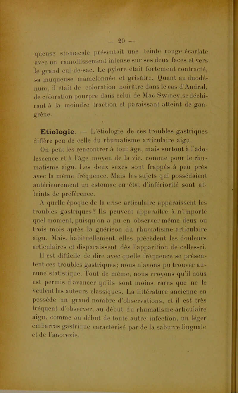 queiise stomacnlc présentait une teinU' rong(' écarlate avec un ramollissement intense sur ses deux faces et vers le grand cul-de-sac. Le pylore était fortement contracté, sa muqueuse mamelonnée et grisâtre. Quant au duodé- num, il était de coloration noirâtre dans le cas d’Andral, de coloration pourpre dans celui de Mac Swiney,se déchi- rant à la moindre traction et paraissant atteint de gan- grène. Etiologie. — L’étiologie de ces troubles gastriques diffère peu de celle du rhumatisme articulaire aigu. On peut les rencontrer à tout âge, mais surtout à l’ado- lescence et à l’âge moyen de la vie, comme pour le rhu- matisme aigu. Les deux sexes sont frappés â peu près avec la même fréquence. Mais les sujets qui possédaient antérieurement un estomac en'état d’infériorité sont at- teints de préférence. A (juelle époque de la ci‘ise articulaire apparaissent les troubles gastriques? Us peuvent apparaître â n’importe quel moment, puisqu’on a pn en ol)server même deux ou trois mois après la guérison du rhuinalisme articulaire aigu. Mais, habituellement, elles précèdent les douleurs articulaires et disparaissent dès l’apparition de celles-ci. 11 est diflicile de dire avec quelle fréquence se présen- tent ces troubles gastriques; nous n’avons pu trouver au- cune statistique. Tout de même, nous croyons qu’il nous est permis d’avancer qu’ils sont moins rares que ne le veulent les auteurs classiques. La littérature ancienne en possède un gi-and nombre d’observations, et il est très fréquent d’observer, au début du rhumatisme articulaire aigu, comme au début de toute autre infection, un léger embarras gastrique caractérisé par de la saburre linguale et de l’anorexie.