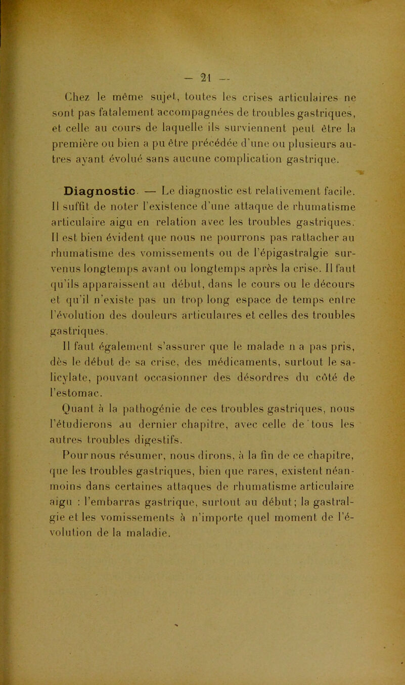 (^hez le même sujet, toutes les crises articulaires ne sont pas fatalement accompagnées de troubles gastriques, et celle au cours de laquelle ils surviennent peut être la première ou bien a pu être précédée d’une ou plusieurs au- tres ayant évolué sans aucune complication gastrique. Diagnostic. — Le diagnostic est relativement facile. Il suffit de noter l’existence d’une attaque de rhumatisme articulaire aigu en relation avec les troubles gastriques. Il est bien évident que nous ne pourrons pas rattacher au rhumatisme des vomissements ou de l’épigastralgie sur- venus longtemps avant ou longtemps après la crise. Il faut qu’ils apparaissent au début, dans le cours ou le décours et qu’il n’existe pas un trop long espace de temps entre l’évolution des douleurs articulaires et celles des troubles gastriques. 11 faut également s’assurer que le malade n a pas pris, dès le début de sa crise, des médicaments, surtout le sa- licylate, pouvant occasionner des désordres du côté de l’estomac. Quant à la pathogénie de ces troubles gastriques, nous l’étudierons au dernier chapitre, avec celle de tous les autres troubles digestifs. Pour nous résumer, nous dirons, à la fin de ce chapitre, que les troubles gastriques, bien que rares, existent néan- moins dans certaines attaques de rhumatisme articulaire aigu ; l’embarras gastrique, surtout au début; la gastral- gie et les vomissements à n’importe quel moment de l’é- volution de la maladie.