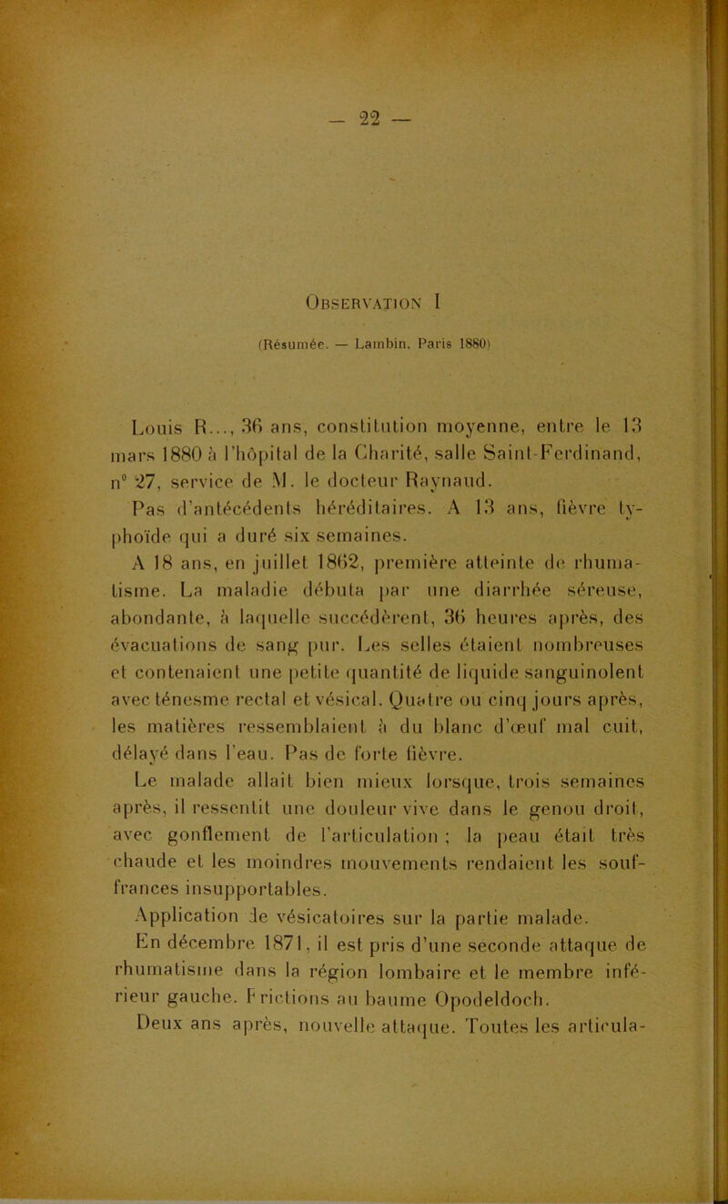 (Résumée. — Lambin. Paris 1880) Louis R..., 36 ans, constilution moyenne, entre le 13 mars 1880 J» l’hôpital de la Charité, salle Saint-Ferdinand, n® 27, service de M. le docteur Ravnaud. Pas d’antécédents héréditaires. A 13 ans, fièvre ty- phoïde qui a duré six semaines. A 18 ans, en juillet 1862, première atteinte de rhuma- tisme. La maladie débuta {»ar une diarrhée séreuse, abondante, h la([uelle succédèrent, 36 heures après, des évacuations de sang pur. Les selles étaient nombreuses et contenaient une petite quantité de licjuide sanguinolent avec ténesme rectal et vésical. Quatre ou cinq jours après, les matières ressemblaient h du blanc d’œuf mal cuit, délayé dans l’eau. F^as de forte lièvre. Le malade allait bien mieux lorsque, trois semaines après, il ressentit une douleur vive dans le genou droit, avec gonflement de l’articulation ; la peau était très chaude et les moindres mouvements rendaient les souf- frances insupportables. Application de vésicatoires sur la partie malade. En décembre 1871, il est pris d’une seconde attaque de rhumatisme dans la région lombaire et le membre infé- rieur gauche. Frictions au baume Opodeldoch. Deux ans après, nouvelle attaijue. Toutes les articula-