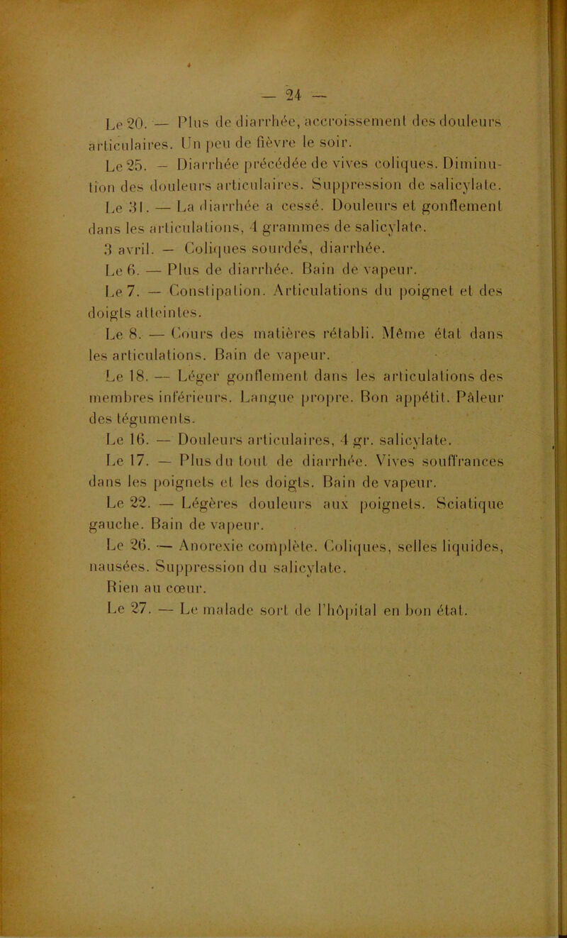 4 — 24 — J P 20. — Plus de diarrhée, accroi.ssemenl des doiileur.s articulaires. Un j)eu de fièvre le soir. Lp25. — Diarrhée précédée de vives coliques. Diminu- tion des douleurs articulaires. Suppression de salicylate. Pe 31, — Pa diarrhée a cessé. Douleurs et gonflement dans les articulations, 4 grammes de salicvlate. .4 avril. — Coliques sourde’s, diarrhée. Le 6. — Plus de diarrhée. Dain de vapeur. I^e7. — Constipation. Articulations du |ioignet et des doigts atteintes. Le 8. — Cours des matières rétabli. Même état dans les articulations. Bain de vapeur. Le 18. — Léger gonflement dans les articulations des membres inférieurs. Langue propre. F^on appétit. I^âleur des téguments. Le 16. — Douleurs articulaires, 4 gr. salicylate. f.e 17. — Plus du tout de diarrhée. Vives souffrances dans les poignets et les doigts. Bain de vapeur. Le 22. — Légères douleui’s au.\ poignets. Sciatique gauche. Bain de vapeur. I..e 26. — Anorexie coni|)lète. Coli(jues, selles liquides, nausées. Suppression du salicylate. FLen au cœur. F^e 27. — Le malade sort de l’hôpital en bon état.
