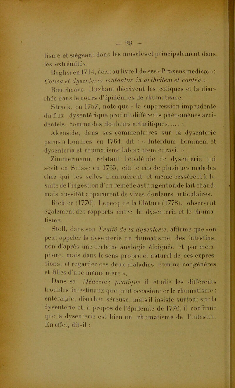 tisme et siégeant dans les muscleset principalement dans les extrémités. Baglisi en 1714, écritan livre I de ses «Praxeosmedicæ »: Colica et (lysenleria miilanliir in arlhrilem el contra >). Bœerhaave, Huxham décrivent les coliques et la diar- rhée dans le cours d’épidémies de rhumatisme. Strack, en 1757, note que « la suppression imprudente du flux dysentérique produit différents phénomènes acci- dentels, comme des douleurs arthritiques » .Xkenside, dans ses commentaires sur la dysenterie parus à Londres en 1761, dit : « luterdum hominem et dysenteria et rhumatismo laborantem cui'avi. » Zimmermann, relatant l’épidémie de dysenterie qui sévit en Suisse en 1765, cite le cas de plusieurs malades chez ([Lii les selles diiniuuèrenl’et même cessèrent à la suite de l’ingestion d’un remède astringentou de lait chaud, mais aussitôt apparurent de vives douleurs articulaires. Bichter (1770), Lepec(j de la Clôture ( 1778), observent également des rapports entre la dysenterie et le rhuma- tisme. Stoll, dans son Traité de la dysenterie, affirme que «on peut appeler la dysenterie un rhumatisme des intestins, non d’après une certaine analogie éloignée et pai‘méta- phore, mais dans le sens propre et naturel de, ces expres- sions, et regarder ces deux maladies comme congénères et tilles d’une même mère ». Dans sa Médecine pratique il étudii* les différents troubles intestinaux (jue jieut occasionner le rhumatisme : entéralgie, diarrhée séreuse, mais il insiste surtout sur la dysenterie et, à projios de l’épidémie de 1776, il confirme que la dysenterie est bien un rhumatisme de l’intestin. En effet, dit-il :