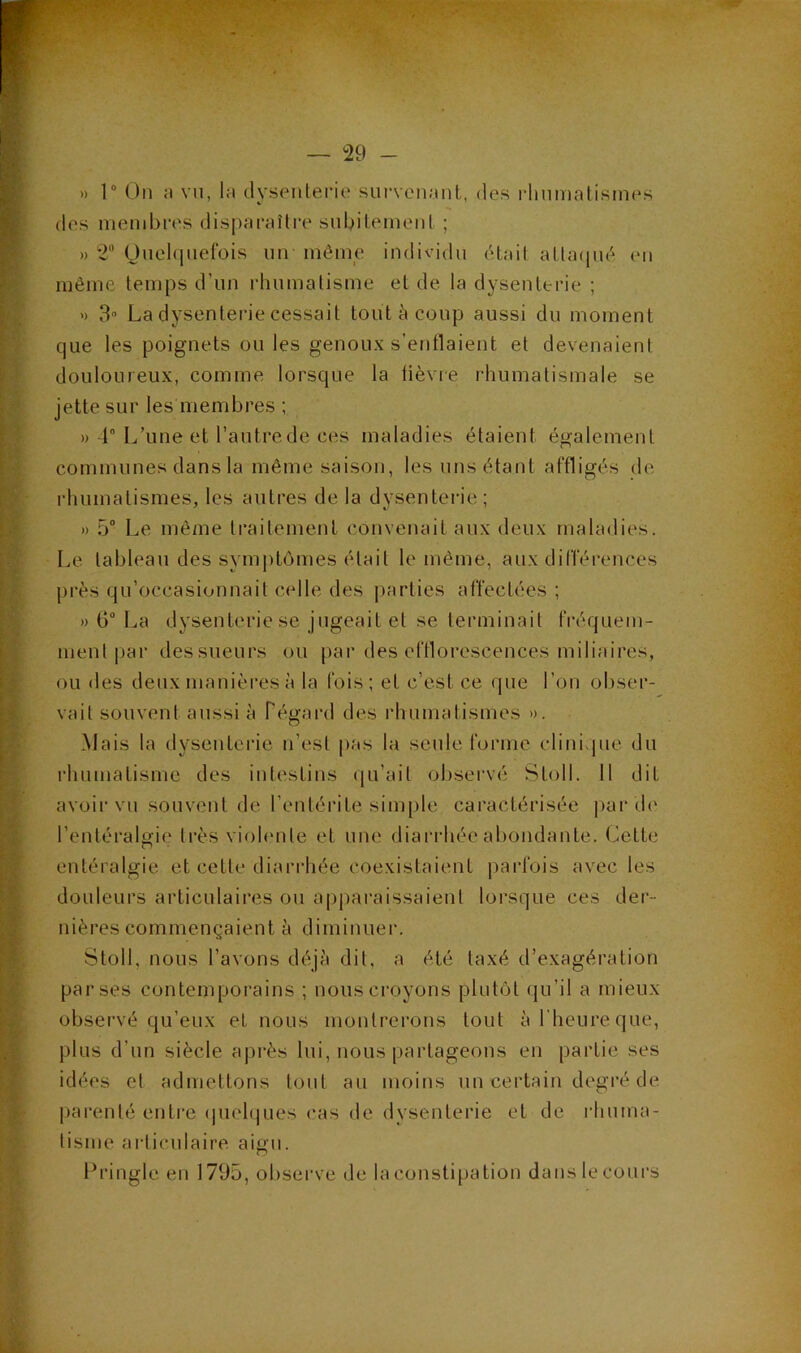 )) r On :i vu, 1m dysenterie survciiMiit,, des rlmmatisines des membres disparaître subitement ; » 2“ Onebiuelbis nn même individu était atla(|ué en même temps d’un rhumatisme et de la dysenterie ; ’) 3'' La dysenterie cessait tout à coup aussi du moment que les poignets ou les genoux s’enflaient et devenaient douloureux, comme lorsque la tièvre rhumatismale se jette sur les membres ; » 4 L’une et l’autrede ces maladies étaient également communes dans la même saison, les uns étant affligés de rhumatismes, les autres de la dysenterie ; » 5“ Le même traitement convenait aux deux maladies. Le tableau des symptômes était le même, aux différences près qu’occasionnait celle des |)arties affectées ; » G“ La dysenterie se jugeait et se terminait fréquem- ment |)ar des sueurs ou |)ai’des efflorescences miliaires, ou des deux manières à la fois; et c’est ce que l’on obser- vait souvent aussi à Pégard des rhumatismes ». Mais la dysenterie n’est i)as la seule forme clinique du rhumatisme des intestins ([u’ait observé Stoll. 11 dit avoir vu souvent de l’entérite sim[)le caractérisée i>ar de l’entéralgie ti’ès viohmte et une diarrhée abondante. (Jlette entéralgie et cette diari'hée coexistaient j^arfois avec les douleurs articulaires ou apparaissaient lorsque ces der- nières commençaient è diminuer. Stoll, nous l’avons déjà dit, a été taxé d’exagération par ses contemporains ; nous croyons plutôt qu’il a mieux observé qu’eux et nous montrerons tout à l'heure que, plus d’un siècle après lui, nous partageons en partie ses idées et admettons tout au moins un certain degré de j)arenté enti’e (pielques cas de dysenterie et de rhuma- tisme articulaire aigu. Ibangle en 1795, observe de la constipation dans le cours