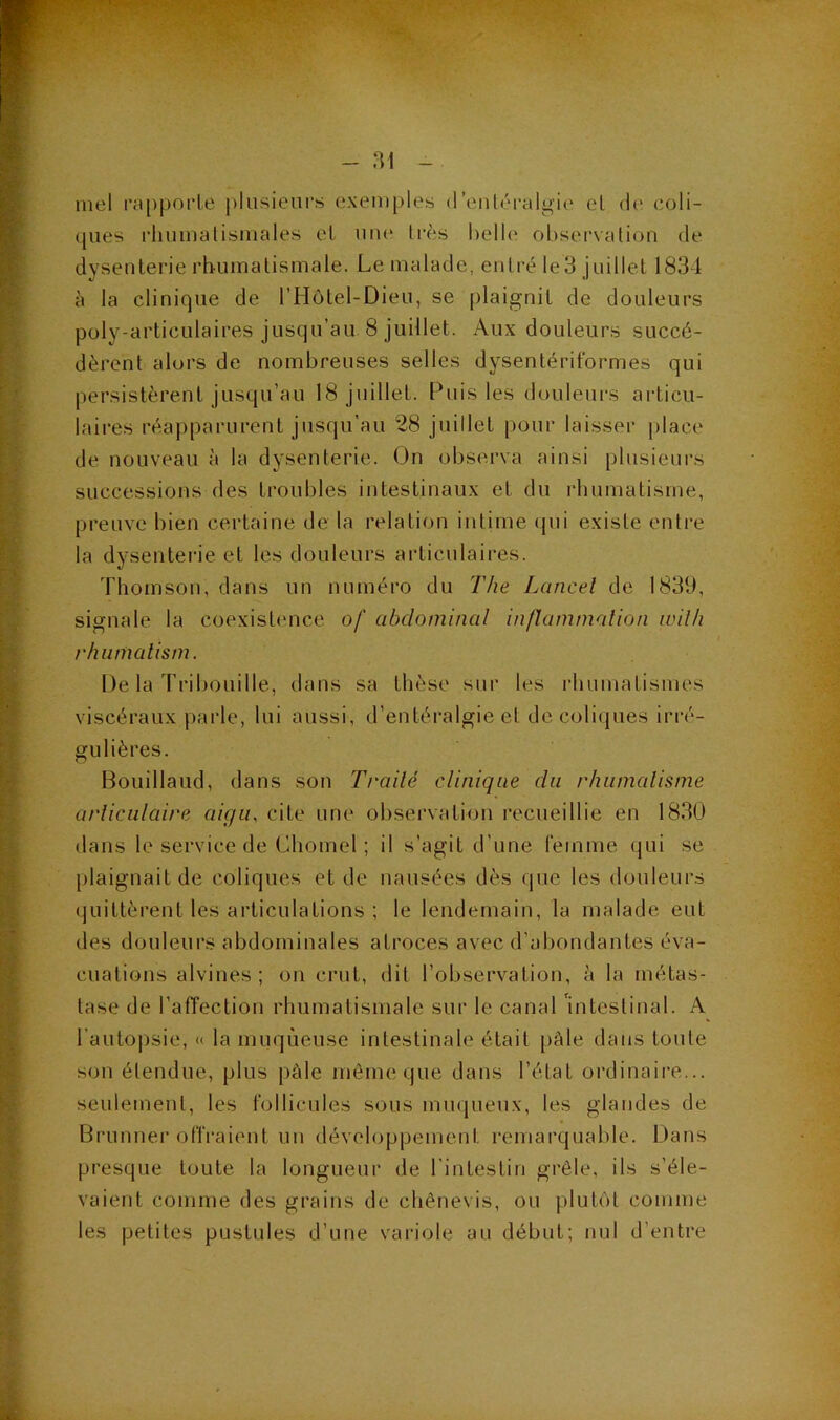 - ai mel rapporle plusieurs exemples d’enléralgie el de coli- ques rliumalismales et uiu* 1res helh' oL)servation de dysenterie rbumalismale. Le malade, entré Ie3 juillet 1834 à la clinique de l’Hôtel-Dieu, se plaignit de douleurs poly-articulaires jusqu’au 8 juillet. Aux douleurs succé- dèrent alors de nombreuses selles dysentériformes qui persistèrent jusqu’au 18 jiullet. Puis les douleurs articu- laires réapparurent jusqu’au 28 juillet pour laisser place de nouveau à la dysenterie. On observa ainsi plusieurs successions des troubles intestinaux et du rhumatisme, preuve bien certaine de la relation intime (pu existe entre la dysenterie et les douleurs articulaires. Thomson, dans un numéro du The Lancel de 1839, signale la coexistence of abdominal inflammalion ivilh rhurnatism. De la Tribouille, dans sa thèse sur les rhumatismes viscéraux parle, lui aussi, d’entéralgie et de coliques irré- gulières. Houillaud, dans son Traité clinique du rhiimalisme articulaire aiç/ir cite une observation recueillie en 1830 dans le service de Chomel ; il s’agit d’une l’einme qui se plaignait de coliques et de nausées dès que les douleurs quittèrent les articulations ; le lendemain, la malade eut des douleurs abdominales atroces avec d’abondantes éva- cuations alvines ; on crut, dit l’observation, à la métas- tase de l’affection rhumatismale sur le canal uitestinal. A l’autopsie, « la muqueuse intestinale était [)âle dans toute son étendue, plus pâle même que dans l’état ordinaire... seulement, les follicules sous miujueux, les glandes de Brunuer offraient un développement remarquable. Dans presque toute la longueur de l’intestin grêle, ils s’éle- vaient comme des grains de chênevis, ou plubU comme les petites pustules d’une variole au début; nul d’entre