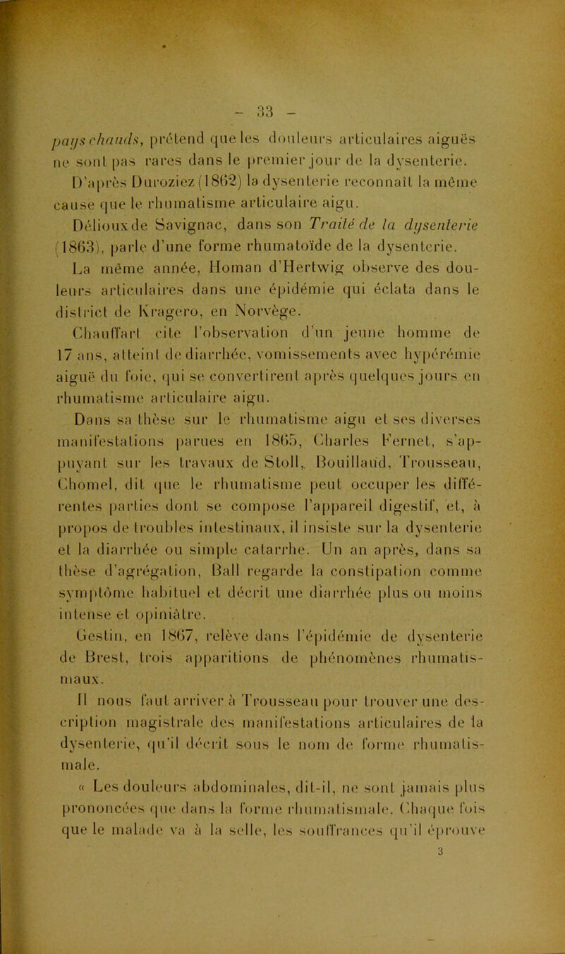 paijü chaïuh, prétend que les douleurs articulaires aiguës ne sont pas rares dans le premier jour de la dysenterie. D’aj)rès Duroziez(18t)2) la dysenterie reconnaît la môme cause que le rhumatisme articulaire aigu. Déliouxde Savignac, dans son Traité de la dijsenlerie (1863), parle d’une forme rhumatoïde de la dysenterie. La même année, Homan d’Hertwig observe des dou- leurs articulaires dans une épidémie qui éclata dans le district de Ivragero, en Norvège. ChautTart cite l’observation d’un jeune homme de 17 ans, atteint de diarrhée, vomissements avec hypérémie aiguë du foie, (jui se convertirent après (juelqiies jours en rhumatisme articulaire aigu. Dans sa thèse sur le rhumatisme aigu et ses diverses manifestations parues en 1865, Charles Fernet, s’ap- puyant sur les travaux de Stoll,, Bouillaud, Trousseau, Chomel, dit (pie le rhumatisme peut occuper les diffé- rentes parties dont se compose l’a[)pareil digestif, et, à pro|)os de troubles intestinaux, il insiste sur la dysenterie et la diarrhée ou simple catarrhe. Un an après, dans sa thèse d’agrégation, Bail regai’de la constipation comme symptiïme habituel et décrit une diarrhée pinson moins intense et opiniâtre. Gestin, en 1867, relève dans l’épidémie de dysenterie de Brest, trois ajqiaritions de phénomènes rhumatis- maux. 11 nous faut arriver à Trousseau pour trouver une des- cription magistrale des manifestations articulaires de la dysenterie, (pi’il décrit sous le nom de forme rhumatis- male. « Les douleurs abdominales, dit-il, ne sont jamais plus prononcées (jue dans la forme rhum.atismale. (’haque fois que le malade va à la selle, les souIlVances (pi’il éprouve