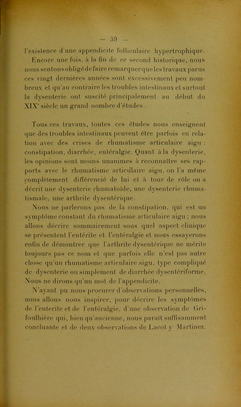 l’existence d’une appendicite folliculaire hypertrophique. Encore une fois, à la (in de ce second historique, nous nous sentonsobligédefaire remarquerqueles travaux parus ces vingt dernières années sont excessivement peu nom- breux et qu’au contraire les troubles intestinaux et surtout la dysenterie ont suscité principalement au début du XIX^ siècle un grand nombre d’études. Tous ces travaux, toutes ces études nous enseignent que des troubles intestinaux peuvent être parfois en rela- tion avec des crises de rhumatisme articulaire aigu : constipation, diarrhée, entéralgie. Quant à la dysenterie, les opinions sont moins unanimes à reconnaître ses rap- ports avec le rhumatisme articulaire aigu, on l’a même complètement différencié de lui et à tour de rôle on a décrit une dysenterie rhumatoïde, une dysenterie rhuma- tismale, une arthrite dysentérique. Nous ne parlerons i)as de la constipation, qui est un symj)tôme constant du rhumatisme articulaire aigu ; nous allons décrire sommaii’emeut sous (|uel aspect clinique se présentent l’entérite et l’entéralgie et nous essayerons enfin de démontrer que l’arthrite dysentérique ne mérite toujours pas ce nom et (jne parfois elle n’est pas autre chose qu’un rhumatisme articulaire aigu, type compliqué de dysenterie ou simplement de diarrhée dysentériforme. Nous ne dirons qu’un mot de rai)pendicite. N’ayant pu nous procui’cr d’observations [)ersonnelles, nous allons nous inspiirr, pour décrire les symptômes de l’enterite et de l’entéralgie, d’une observation de Gri- foulhière qui, bien qu’ancienne, nous paraît suffisamment concluante et de deux observations de Lacot y Martinez.