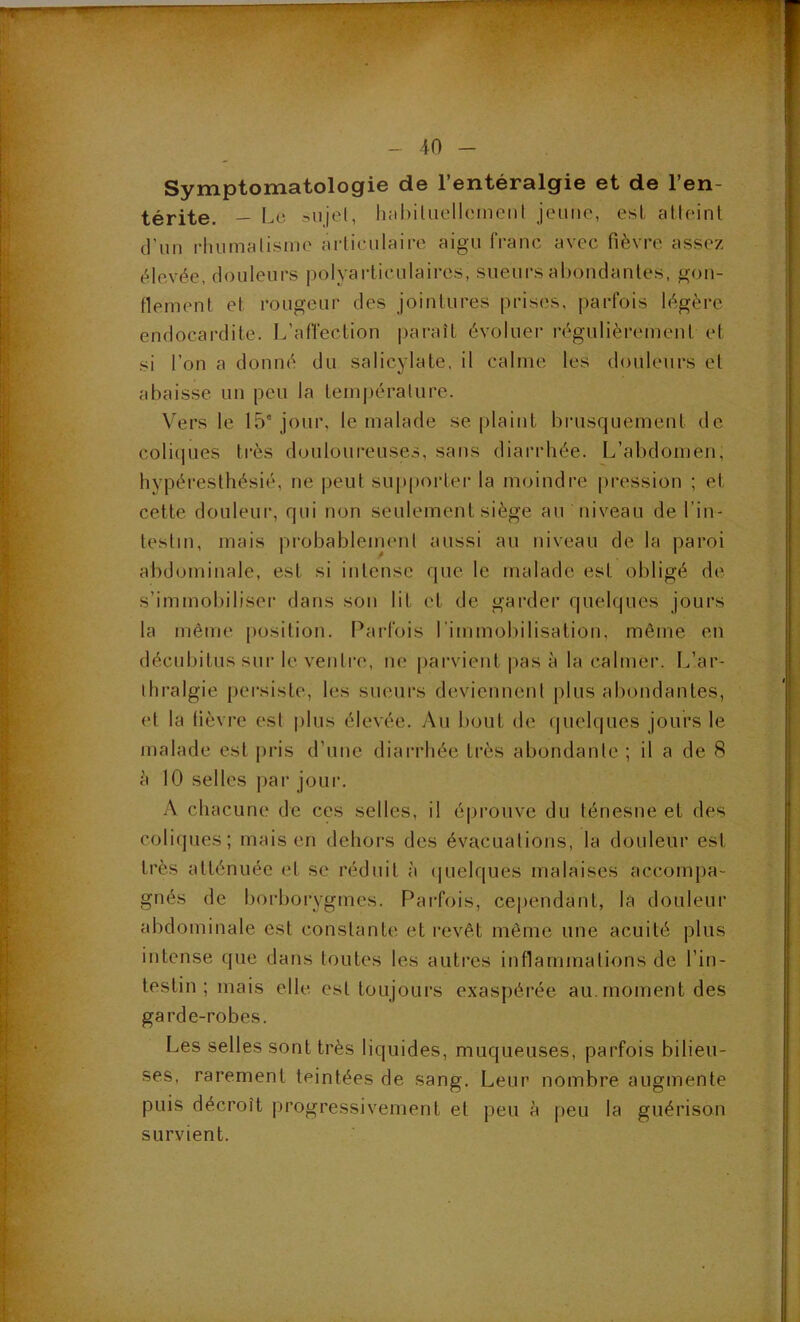 - 40 - Symptomatologie de l’entéralgie et de l’en- térite. — l^c hahiluellcineiil jeiiiic, esL alleinl d'un rhumalisino arliciilaire aigu franc avec fièvre assez élevée, douleurs polyarticulaires, sueui's abondantes, gon- flement et rougeur des jointures prises, parfois légère endocardite. L’affection paraît évoluer régulièrement et si l’on a donné du salicylate, il calme les douleurs et abaisse un peu la température. Vers le 15° jour, le malade se plaint brusquement de coliques très douloureuses, sans diarrhée. L’abdomen, hypéresthésié, ne peut sup()oi’ter la moindre pression ; et cette doLileui', qui non seulement siège au niveau de l’in- testin, mais probableinent aussi au niveau de la paroi abdominale, est si intense que le malade est obligé de s’immobiliser dans son lit et de garder quelques jours la même position. Pai-fois l'immobilisation, môme en décubitus sur le ventre, ne parvient |>as à la calmer. L’ar- ihralgie [)ei‘siste, les sueurs deviennenl plus abondantes, et la tièvi'e est plus élevée. Au bout de quelques jours le malade est pris d’une diarrhée très abondante ; il a de 8 à 10 selles par joui. A chacune de ces selles, il éprouve du ténesne et des coliques; mais en dehors des évacuations, la douleur est très atténuée et se réduit à ipielques malaises accompa- gnés de borboiygmes. Parfois, cependant, la douleur abdominale est constante et revêt môme une acuité plus intense que dans toutes les autres inflammations de l’in- testin ; mais elle est toujours exaspérée au. moment des garde-robes. Les selles sont très liquides, muqueuses, parfois bilieu- ses, rarement teintées de sang. Leur nombre augmente puis décroît progressivement et peu à peu la guérison survient.